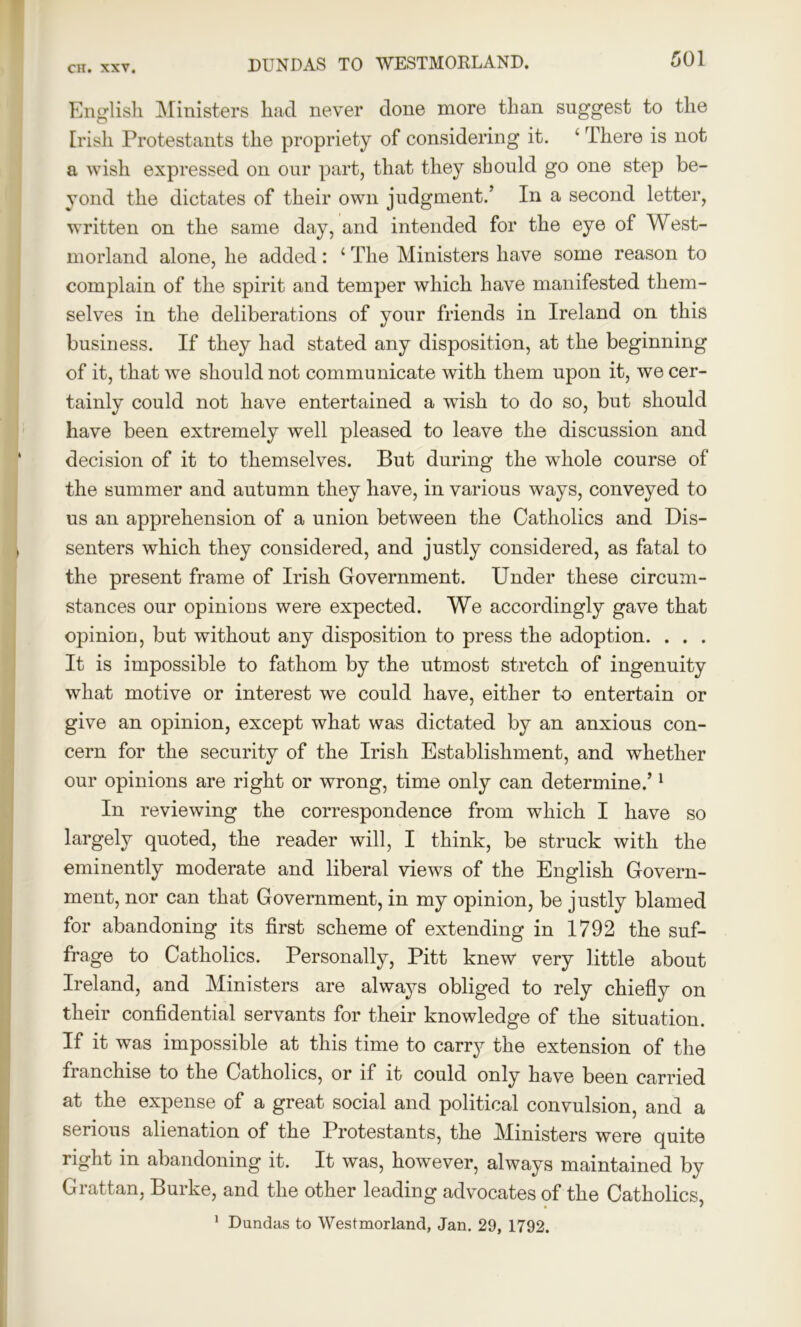 English Ministers had never done more than suggest to the Irish Protestants the propriety of considering it. ‘ There is not a wish expressed on our part, that they should go one step be- yond the dictates of their own judgment.’ In a second letter, written on the same day, and intended for the eye of West- morland alone, he added: 4 The Ministers have some reason to complain of the spirit and temper which have manifested them- selves in the deliberations of your friends in Ireland on this business. If they had stated any disposition, at the beginning of it, that we should not communicate with them upon it, we cer- tainly could not have entertained a wish to do so, but should have been extremely well pleased to leave the discussion and decision of it to themselves. But during the whole course of the summer and autumn they have, in various ways, conveyed to us an apprehension of a union between the Catholics and Dis- senters which they considered, and justly considered, as fatal to the present frame of Irish Government. Under these circum- stances our opinions were expected. We accordingly gave that opinion, but without any disposition to press the adoption. . . . It is impossible to fathom by the utmost stretch of ingenuity what motive or interest we could have, either to entertain or give an opinion, except what was dictated by an anxious con- cern for the security of the Irish Establishment, and whether our opinions are right or wrong, time only can determine.’1 In reviewing the correspondence from which I have so largely quoted, the reader will, I think, be struck with the eminently moderate and liberal views of the English Govern- ment, nor can that Government, in my opinion, be justly blamed for abandoning its first scheme of extending in 1792 the suf- frage to Catholics. Personally, Pitt knew very little about Ireland, and Ministers are always obliged to rely chiefly on their confidential servants for their knowledge of the situation. If it was impossible at this time to carry the extension of the franchise to the Catholics, or if it could only have been carried at the expense of a great social and political convulsion, and a serious alienation of the Protestants, the Ministers were quite right in abandoning it. It was, however, always maintained by Grattan, Burke, and the other leading advocates of the Catholics,