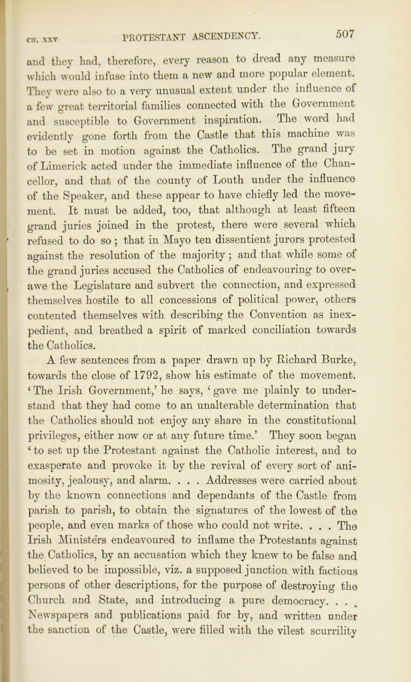 PROTESTANT ASCENDENCY. and they had, therefore, every reason to dread any measure which would infuse into them a new and more popular element. They were also to a very unusual extent under the intluence of a few great territorial families connected with the Government and susceptible to Government inspiration. The word had evidently gone forth from the Castle that this machine was to be set in motion against the Catholics. The grand jury of Limerick acted under the immediate influence of the Chan- cellor, and that of the county of Louth under the influence of the Speaker, and these appear to have chiefly led the move- ment. It must be added, too, that although at least fifteen grand juries joined in the protest, there were several which refused to do so ; that in Mayo ten dissentient jurors protested against the resolution of the majority ; and that while some of the grand juries accused the Catholics of endeavouring to over- awe the Legislature and subvert the connection, and expressed themselves hostile to all concessions of political power, others contented themselves with describing the Convention as inex- pedient, and breathed a spirit of marked conciliation towards the Catholics. A few sentences from a paper drawn up by Richard Burke, towards the close of 1792, show his estimate of the movement. ‘ The Irish Government,’ he says, ‘ gave me plainly to under- stand that they had come to an unalterable determination that the Catholics should not enjoy any share in the constitutional privileges, either now or at any future time.’ They soon began ‘ to set up the Protestant against the Catholic interest, and to exasperate and provoke it by the revival of every sort of ani- mosity, jealousy, and alarm. . . . Addresses were carried about by the known connections and dependants of the Castle from parish to parish, to obtain the signatures of the lowest of the people, and even marks of those who could not write. . . . The Irish Ministers endeavoured to inflame the Protestants against the Catholics, by an accusation which they knew to be false and believed to be impossible, viz. a supposed junction with factious persons of other descriptions, for the purpose of destroying the Church and State, and introducing a pure democracy. . . Newspapers and publications paid for by, and written under the sanction of the Castle, were filled with the vilest scurrility