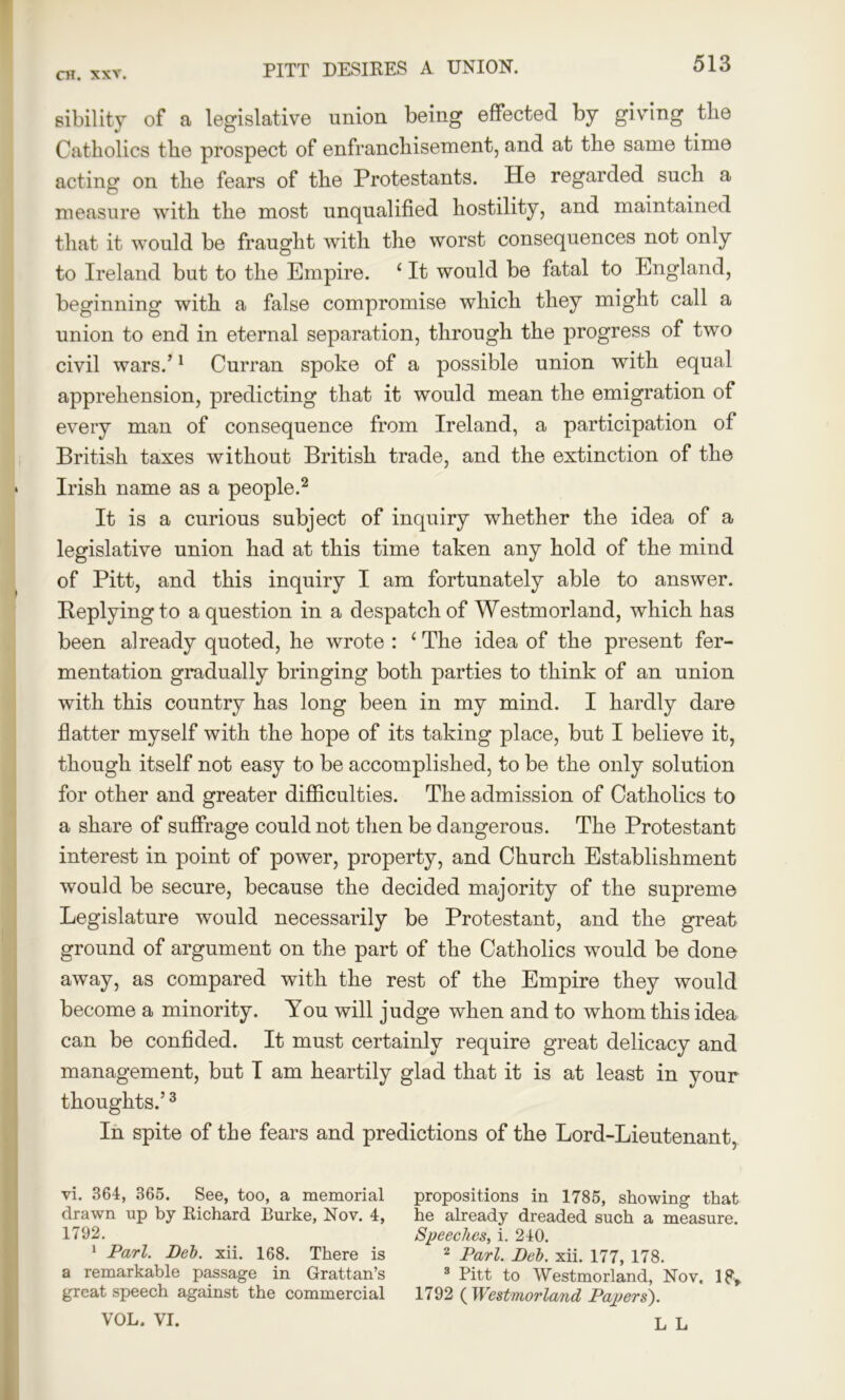 PITT DESIRES A UNION. sibility of a legislative union being effected by giving the Catholics the prospect of enfranchisement, and at the same time acting on the fears of the Protestants. He regarded such a measure with the most unqualified hostility, and maintained that it would be fraught with the worst consequences not only to Ireland but to the Empire. ‘ It would be fatal to England, beginning with a false compromise which they might call a union to end in eternal separation, through the progress of two civil wars.’1 Curran spoke of a possible union with equal apprehension, predicting that it would mean the emigration of every man of consequence from Ireland, a participation of British taxes without British trade, and the extinction of the Irish name as a people.2 It is a curious subject of inquiry whether the idea of a legislative union had at this time taken any hold of the mind of Pitt, and this inquiry I am fortunately able to answer. Replying to a question in a despatch of Westmorland, which has been already quoted, he wrote : ‘ The idea of the present fer- mentation gradually bringing both parties to think of an union with this country has long been in my mind. I hardly dare flatter myself with the hope of its taking place, but I believe it, though itself not easy to be accomplished, to be the only solution for other and greater difficulties. The admission of Catholics to a share of suffrage could not then be dangerous. The Protestant interest in point of power, property, and Church Establishment would be secure, because the decided majority of the supreme Legislature would necessarily be Protestant, and the great ground of argument on the part of the Catholics would be done away, as compared with the rest of the Empire they would become a minority. You will judge when and to whom this idea can be confided. It must certainly require great delicacy and management, but T am heartily glad that it is at least in your thoughts.’3 In spite of the fears and predictions of the Lord-Lieutenant, vi. 364, 365. See, too, a memorial drawn up by Richard Burke, Nov. 4, 1792. 1 Pari. Del), xii. 168. There is a remarkable passage in Grattan’s great speech against the commercial propositions in 1785, showing that he already dreaded such a measure. Speeches, i. 240. 2 Pari. Del. xii. 177, 178. 3 Pitt to Westmorland, Nov, 1?, 1792 ( Westmorland Papers').