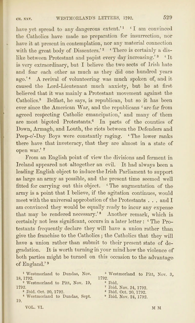 have yet spread to any dangerous extent.’1 4 I am convinced the Catholics have made no preparation for insurrection, nor have it at present in contemplation, nor any material connection with the great body of Dissenters.’2 1 There is certainly a dis- like between Protestant and papist every day increasing.’3 4 It is very extraordinary, but I believe the two sects of Irish hate and fear each other as much as they did one hundred years ago.'1 2 3 4 A revival of volunteering was much spoken of, and it caused the Lord-Lieutenant much anxiety, but he at first believed that it was mainly a Protestant movement against the Catholics.5 Belfast, he says, is republican, but so it has been ever since the American War, and the republicans 4 are far from agreed respecting Catholic emancipation,’ and many of them are most bigoted Protestants.6 In parts of the counties of Down, Armagh, and Louth, the riots between the Defenders and Peep-o’-Day Boys were constantly raging. 4 The lower ranks there have that inveteracy, that they are almost in a state of open war.’ 7 From an English point of view the divisions and ferment in Ireland appeared not altogether an evil. It had always been a leading English object to induce the Irish Parliament to support as large an army as possible, and the present time seemed well fitted for carrying out this object. 4 The augmentation of the army is a point that I believe, if the agitation continues, would meet with the universal approbation of the Protestants . . . and I am convinced they would be equally ready to incur any expense that may be rendered necessary.’8 Another remark, which is certainly not less significant, occurs in a later letter : 4 The Pro- testants frequently declare they will have a union rather than give the franchise to the Catholics ; the Catholics that they will have a union rather than submit to their present state of de- gradation. It is worth turning in your mind how the violence of both parties might be turned on this occasion to the advantage of England.’9 1 Westmorland to Dundas, Nov. 18, 1792. 2 Westmorland to Pitt, Nov. 19, 1792. 3 Ibid. Oct. 20, 1792. 4 Westmorland to Dundas, Sept. 19. 5 Westmorland to Pitt, Nov. 3, 1792. 6 Ibid. 7 Ibid. Nov. 24, 1792. 8 Ibid. Oct. 20, 1792. 8 Ibid. Nov. 24, 1792. VOL. VI. M M