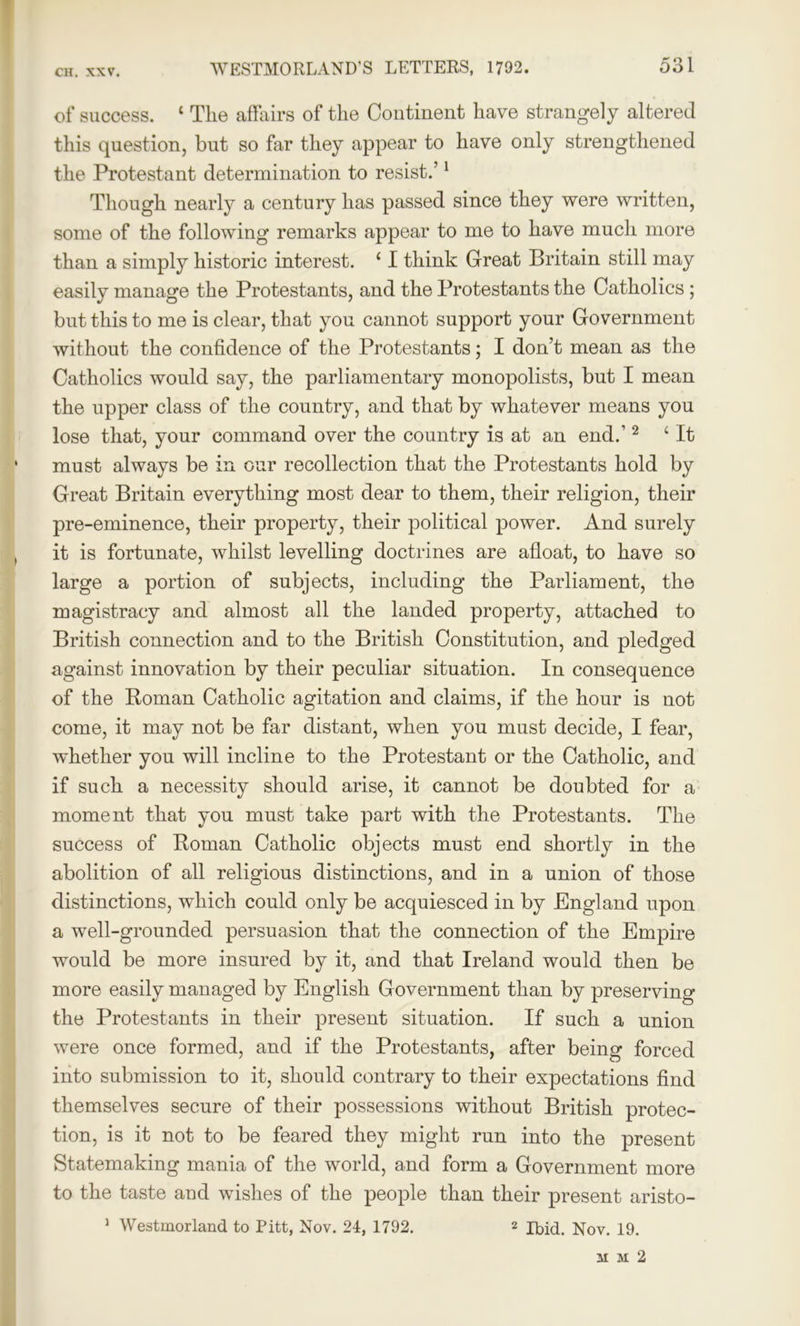 of success. 1 The affairs of the Continent have strangely altered this question, but so far they appear to have only strengthened the Protestant determination to resist.’1 Though nearly a century has passed since they were written, some of the following remarks appear to me to have much more than a simply historic interest. ‘ I think Great Britain still may easily manage the Protestants, and the Protestants the Catholics; but this to me is clear, that you cannot support your Government without the confidence of the Protestants; I don’t mean as the Catholics would say, the parliamentary monopolists, but I mean the upper class of the country, and that by whatever means you lose that, your command over the country is at an end.’2 4 It must always be in our recollection that the Protestants hold by Great Britain everything most dear to them, their religion, their pre-eminence, their property, their political power. And surely it is fortunate, whilst levelling doctrines are afloat, to have so large a portion of subjects, including the Parliament, the magistracy and almost all the landed property, attached to British connection and to the British Constitution, and pledged against innovation by their peculiar situation. In consequence of the Roman Catholic agitation and claims, if the hour is not come, it may not be far distant, when you must decide, I fear, whether you will incline to the Protestant or the Catholic, and if such a necessity should arise, it cannot be doubted for a moment that you must take part with the Protestants. The success of Roman Catholic objects must end shortly in the abolition of all religious distinctions, and in a union of those distinctions, which could only be acquiesced in by England upon a well-grounded persuasion that the connection of the Empire would be more insured by it, and that Ireland would then be more easily managed by English Government than by preserving the Protestants in their present situation. If such a union were once formed, and if the Protestants, after being forced into submission to it, should contrary to their expectations find themselves secure of their possessions without British protec- tion, is it not to be feared they might run into the present Statemaking mania of the world, and form a Government more to the taste and wishes of the people than their present aristo- 1 Westmorland to Pitt, Nov. 24, 1792. 2 Ibid. Nov. 19. mm2