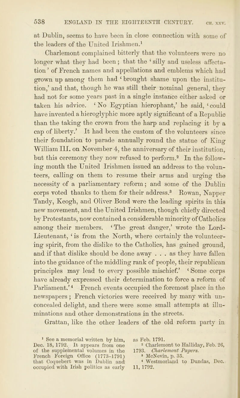 at Dublin, seems to have been in close connection with some of the leaders of the United Irishmen.1 Charlemont complained bitterly that the volunteers were no longer what they had been ; that the c silly and useless affecta- tion ’ of French names and appellations and emblems which had grown up among them had ‘ brought shame upon the institu- tion,’ and that, though he was still their nominal general, they had not for some years past in a single instance either asked or taken his advice. ‘ No Egyptian hierophant,’ he said, ‘ could have invented a hieroglyphic more aptly significant of a Republic than the taking the crown from the harp and replacing it by a cap of liberty.’ It had been the custom of the volunteers since their foundation to parade annually round the statue of King William III. on November 4, the anniversary of their institution, but this ceremony they now refused to perform.2 In the follow- ing month the United Irishmen issued an address to the volun- teers, calling on them to resume their arms and urging the necessity of a parliamentary reform; and some of the Dublin corps voted thanks to them for their address.3 Rowan, Napper Tandy, Keogh, and Oliver Bond were the leading spirits in this new movement, and the United Irishmen, though chiefly directed by Protestants, now contained a considerable minority of Catholics among their members. £The great danger,’ wrote the Lord- Lieutenant, ‘ is from the North, where certainly the volunteer- ing spirit, from the dislike to the Catholics, has gained ground, and if that dislike should be done away ... as they have fallen into the guidance of the middling rank of people, their republican principles may lead to every possible mischief.’ ‘ Some corps have already expressed their determination to force a reform of Parliament.’4 French events occupied the foremost place in the newspapers ; French victories were received by many with un- concealed delight, and there were some small attempts at illu- minations and other demonstrations in the streets. Grattan, like the other leaders of the old reform party in 1 See a memorial written by him, as Feb. 1791. Dec. 18, 1792. It appears from one 2 Charlemont to Halliday, Feb. 26, of the supplemental volumes in the 1793. Charlemont Papers. French Foreign Office (1773-1791) 3 McNevin, p. 35. that Coquebert was in Dublin and 4 Westmorland to Dundas, Dec. occupied with Irish politics as early 11, 1792.