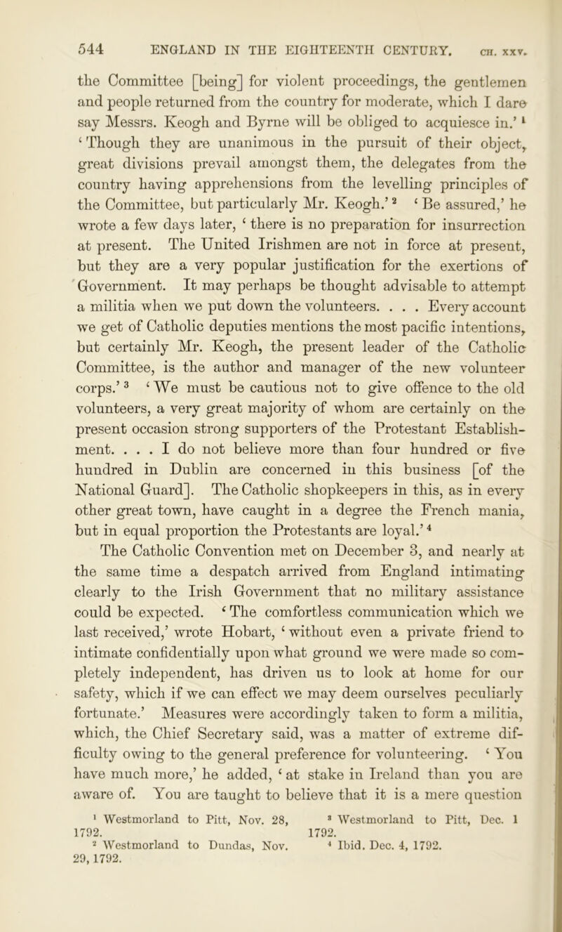 the Committee [being] for violent proceedings, the gentlemen and people returned from the country for moderate, which I dare say Messrs. Keogh and Byrne will be obliged to acquiesce in.’ 1 ‘ Though they are unanimous in the pursuit of their object, great divisions prevail amongst them, the delegates from the country having apprehensions from the levelling principles of the Committee, but particularly Mr. Keogh.’2 ‘ Be assured,’ he wrote a few days later, ‘ there is no preparation for insurrection at present. The United Irishmen are not in force at present, but they are a very popular justification for the exertions of Government. It may perhaps be thought advisable to attempt a militia when we put down the volunteers. . . . Every account we get of Catholic deputies mentions the most pacific intentions, but certainly Mr. Keogh, the present leader of the Catholic Committee, is the author and manager of the new volunteer corps.’ 3 ‘We must be cautious not to give offence to the old volunteers, a very great majority of whom are certainly on the present occasion strong supporters of the Protestant Establish- ment. ... I do not believe more than four hundred or five hundred in Dublin are concerned in this business [of the National Guard]. The Catholic shopkeepers in this, as in every other great town, have caught in a degree the French mania, but in equal proportion the Protestants are loyal.’4 The Catholic Convention met on December 3, and nearly at the same time a despatch arrived from England intimating clearly to the Irish Government that no military assistance could be expected. ‘ The comfortless communication which we last received,’ wrote Hobart, 1 without even a private friend to intimate confidentially upon what ground we were made so com- pletely independent, has driven us to look at home for our safety, which if we can effect we may deem ourselves peculiarly fortunate.’ Measures were accordingly taken to form a militia, which, the Chief Secretary said, was a matter of extreme dif- ficulty owing to the general preference for volunteering. c You have much more,’ he added, c at stake in Ireland than you are aware of. You are taught to believe that it is a mere question 1 Westmorland to Pitt, Nov. 28, 3 Westmorland to Pitt, Dec. 1 1792. 1792. 2 Westmorland to Dundas, Nov. 4 Ibid. Dec. 4, 1792. 29,1792.