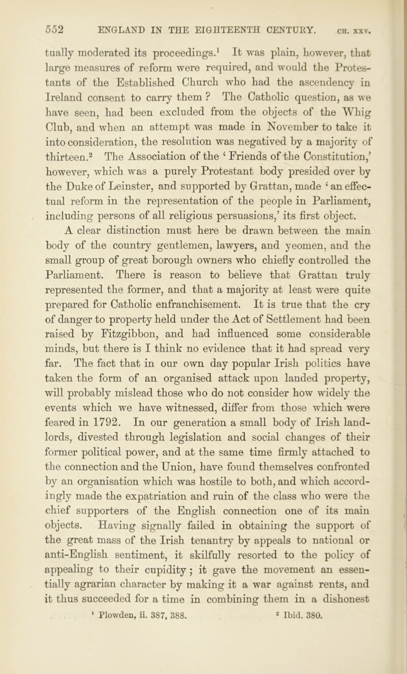 tually moderated its proceedings.1 It was plain, however, that large measures of reform were required, and would the Protes- tants of the Established Church who had the ascendency in Ireland consent to carry them ? The Catholic question, as we have seen, had been excluded from the objects of the Whig Club, and when an attempt was made in November to take it into consideration, the resolution was negatived by a majority of thirteen.2 The Association of the c Friends of the Constitution,’ however, which was a purely Protestant body presided over by the Duke of Leinster, and supported by Grattan, made c an effec- tual reform in the representation of the people in Parliament, including persons of all religious persuasions,’ its first object. A clear distinction must here be drawn between the main body of the country gentlemen, lawyers, and yeomen, and the small group of great borough owners who chiefly controlled the Parliament. There is reason to believe that Grattan truly represented the former, and that a majority at least were quite prepared for Catholic enfranchisement. It is true that the cry of danger to property held under the Act of Settlement had been raised by Fitzgibbon, and had influenced some considerable minds, but there is I think no evidence that it had spread very far. The fact that in our own day popular Irish politics have taken the form of an organised attack upon landed property, will probably mislead those who do not consider how widely the events which we have witnessed, differ from those which were feared in 1792. In our generation a small body of Irish land- lords, divested through legislation and social changes of their former political power, and at the same time firmly attached to the connection and the Union, have found themselves confronted by an organisation which was hostile to both, and which accord- ingly made the expatriation and ruin of the class who were the chief supporters of the English connection one of its main objects. Having signally failed in obtaining the support of the great mass of the Irish tenantry by appeals to national or anti-English sentiment, it skilfully resorted to the policy of appealing to their cupidity; it gave the movement an essen- tially agrarian character by making it a war against rents, and it thus succeeded for a time in combining them in a dishonest 1 Plowden, ii. 387, 388. 2 Ibid. 380.