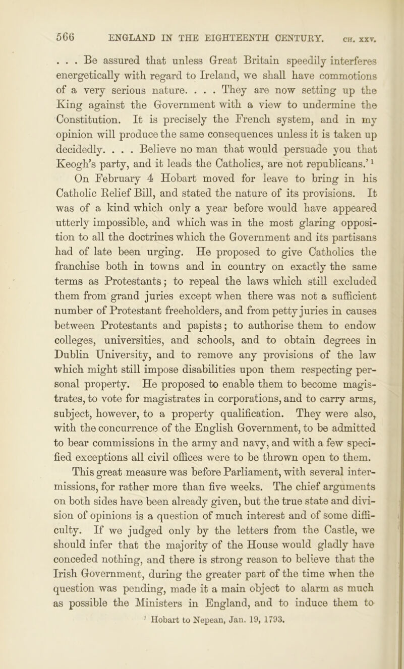 ... Be assured that unless Great Britain speedily interferes energetically with regard to Ireland, we shall have commotions of a very serious nature. . . . They are now setting up the King against the Government with a view to undermine the Constitution. It is precisely the French system, and in my opinion will produce the same consequences unless it is taken up decidedly. . . . Believe no man that would persuade you that Keogh’s party, and it leads the Catholics, are not republicans.’1 On February 4 Hobart moved for leave to bring in his Catholic Relief Bill, and stated the nature of its provisions. It was of a kind which only a year before would have appeared utterly impossible, and which was in the most glaring opposi- tion to all the doctrines which the Government and its partisans had of late been urging. He proposed to give Catholics the franchise both in towns and in country on exactly the same terms as Protestants; to repeal the laws which still excluded them from grand juries except when there was not a sufficient number of Protestant freeholders, and from petty juries in causes between Protestants and papists; to authorise them to endow colleges, universities, and schools, and to obtain degrees in Dublin University, and to remove any provisions of the law which might still impose disabilities upon them respecting per- sonal property. He proposed to enable them to become magis- trates, to vote for magistrates in corporations, and to carry arms, subject, however, to a property qualification. They were also, with the concurrence of the English Government, to be admitted to bear commissions in the army and navy, and with a few speci- fied exceptions all civil offices were to be thrown open to them. This great measure was before Parliament, with several inter- missions, for rather more than five weeks. The chief arguments on both sides have been already given, but the true state and divi- sion of opinions is a question of much interest and of some diffi- culty. If we judged only by the letters from the Castle, we should infer that the majority of the House would gladly have conceded nothing, and there is strong reason to believe that the Irish Government, during the greater part of the time when the question was pending, made it a main object to alarm as much as possible the Ministers in England, and to induce them to