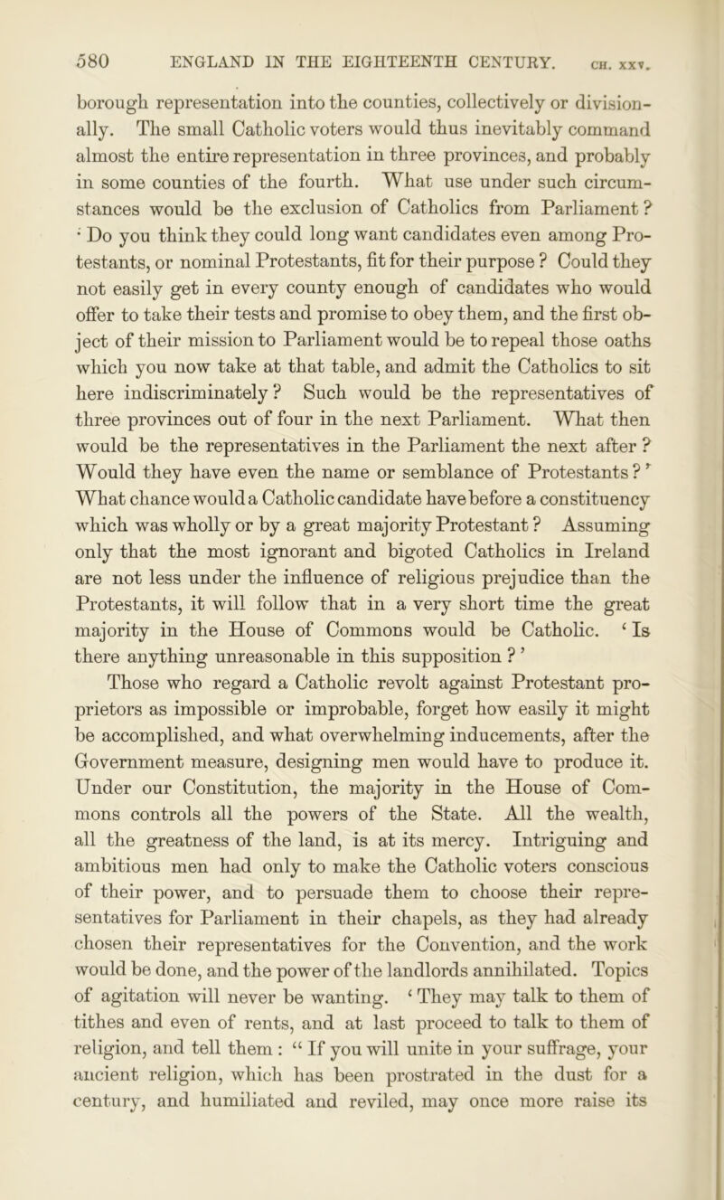 borough representation into the counties, collectively or division- ally. The small Catholic voters would thus inevitably command almost the entire representation in three provinces, and probably in some counties of the fourth. What use under such circum- stances would be the exclusion of Catholics from Parliament ? • Do you think they could long want candidates even among Pro- testants, or nominal Protestants, fit for their purpose ? Could they not easily get in every county enough of candidates who would offer to take their tests and promise to obey them, and the first ob- ject of their mission to Parliament would be to repeal those oaths which you now take at that table, and admit the Catholics to sit here indiscriminately ? Such would be the representatives of three provinces out of four in the next Parliament. What then would be the representatives in the Parliament the next after ? Would they have even the name or semblance of Protestants? ’ What chance would a Catholic candidate have before a constituency which was wholly or by a great majority Protestant ? Assuming only that the most ignorant and bigoted Catholics in Ireland are not less under the influence of religious prejudice than the Protestants, it will follow that in a very short time the great majority in the House of Commons would be Catholic. ‘ Is there anything unreasonable in this supposition ? ’ Those who regard a Catholic revolt against Protestant pro- prietors as impossible or improbable, forget how easily it might be accomplished, and what overwhelming inducements, after the Government measure, designing men would have to produce it. Under our Constitution, the majority in the House of Com- mons controls all the powers of the State. All the wealth, all the greatness of the land, is at its mercy. Intriguing and ambitious men had only to make the Catholic voters conscious of their power, and to persuade them to choose their repre- sentatives for Parliament in their chapels, as they had already chosen their representatives for the Convention, and the work would be done, and the power of the landlords annihilated. Topics of agitation will never be wanting. 1 They may talk to them of tithes and even of rents, and at last proceed to talk to them of religion, and tell them : “ If you will unite in your suffrage, your ancient religion, which has been prostrated in the dust for a century, and humiliated and reviled, may once more raise its