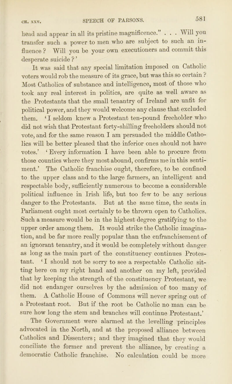 head and appear in all its pristine magnificence.” . . . Will you transfer such a power to men who are subject to such an in- fluence ? Will you be your own executioners and commit this desperate suicide ? ’ It was said that any special limitation imposed on Catholic voters would rob the measure of its grace, but was this so certain ? Most Catholics of substance and intelligence, most of those who took any real interest in politics, are quite as well aware as the Protestants that the small tenantry of Ireland are unfit for political power, and they would welcome any clause that excluded them. £ I seldom knew a Protestant ten-pound freeholder who did not wish that Protestant forty-shilling freeholders should not vote, and for the same reason I am persuaded the middle Catho- lics will be better pleased that the inferior ones should not have votes.'* 1 Every information I have been able to procure from those counties where they most abound, confirms mein this senti- ment.’ The Catholic franchise ought, therefore, to be confined to the upper class and to the large farmers, an intelligent and respectable body, sufficiently numerous to become a considerable political influence in Irish life, but too few to be any serious danger to the Protestants. But at the same time, the seats in Parliament ought most certainly to be thrown open to Catholics. Such a measure would be in the highest degree gratifying to the upper order among them. It would strike the Catholic imagina- tion, and be far more really popular than the enfranchisement of an ignorant tenantry, and it would be completely without danger as loug as the main part of the constituency continues Protes- tant. ‘ I should not be sorry to see a respectable Catholic sit- ting here on my right hand and another on my left, provided that by keeping the strength of the constituency Protestant, we did not endanger ourselves by the admission of too many of them. A Catholic House of Commons will never spring out of a Protestant root. But if the root be Catholic no man can be sure how long the stem and branches will continue Protestant.’ The Government were alarmed at the levelling principles advocated in the North, and at the proposed alliance between Catholics and Dissenters; and they imagined that they would conciliate the former and prevent the alliance, by creating a democratic Catholic franchise. No calculation could be more
