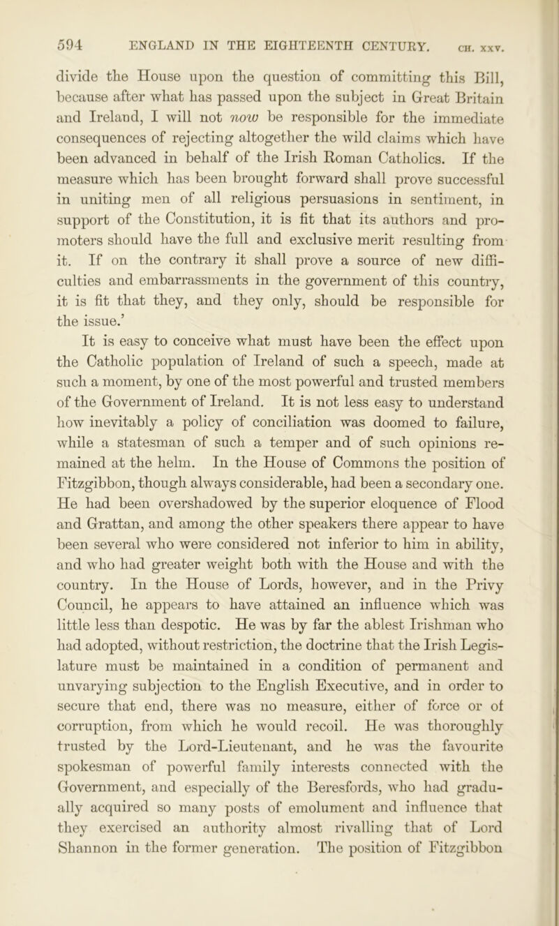 divide the House upon the question of committing this Bill, because after what has passed upon the subject in Great Britain and Ireland, I will not now be responsible for the immediate consequences of rejecting altogether the wild claims which have been advanced in behalf of the Irish Roman Catholics. If the measure which has been brought forward shall prove successful in uniting men of all religious persuasions in sentiment, in support of the Constitution, it is fit that its authors and pro- moters should have the full and exclusive merit resulting from it. If on the contrary it shall prove a source of new diffi- culties and embarrassments in the government of this country, it is fit that they, and they only, should be responsible for the issue.’ It is easy to conceive what must have been the effect upon the Catholic population of Ireland of such a speech, made at such a moment, by one of the most powerful and trusted members of the Government of Ireland. It is not less easy to understand how inevitably a policy of conciliation was doomed to failure, while a statesman of such a temper and of such opinions re- mained at the helm. In the House of Commons the position of Fitzgibbon, though always considerable, had been a secondary one. He had been overshadowed by the superior eloquence of Flood and Grattan, and among the other speakers there appear to have been several who were considered not inferior to him in ability, and who had greater weight both with the House and with the country. In the House of Lords, however, and in the Privy Council, he appears to have attained an influence which was little less than despotic. He was by far the ablest Irishman who had adopted, without restriction, the doctrine that the Irish Legis- lature must be maintained in a condition of permanent and unvarying subjection to the English Executive, and in order to secure that end, there was no measure, either of force or of corruption, from which he would recoil. He was thoroughly trusted by the Lord-Lieutenant, and he was the favourite spokesman of powerful family interests connected with the Government, and especially of the Beresfords, who had gradu- ally acquired so many posts of emolument and influence that they exercised an authority almost rivalling that of Lord Shannon in the former generation. The position of Fitzgibbon