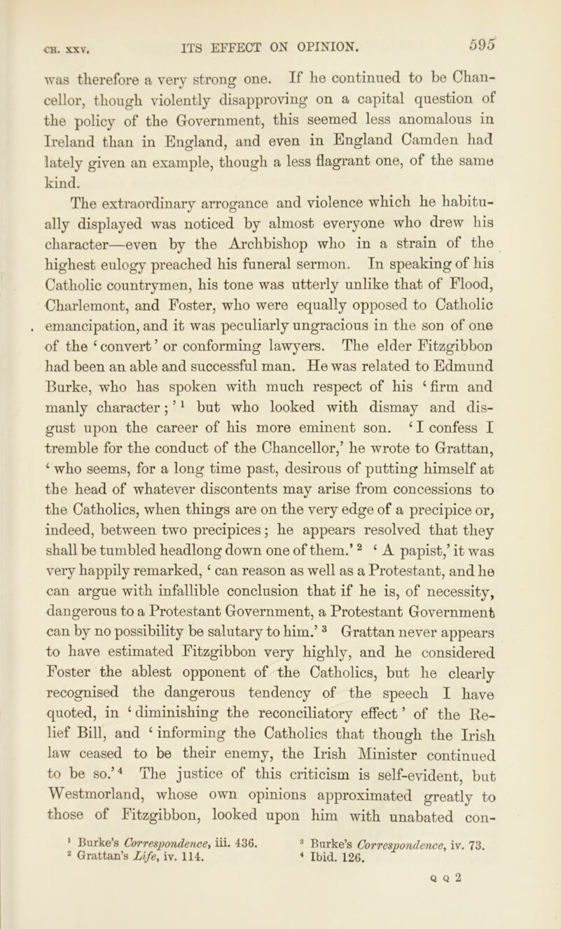 was therefore a very strong one. If he continued to be Chan- cellor, though violently disapproving on a capital question of the policy of the Government, this seemed less anomalous in Ireland than in England, and even in England Camden had lately given an example, though a less flagrant one, of the same kind. The extraordinary arrogance and violence which he habitu- ally displayed was noticed by almost everyone who drew his character—even by the Archbishop who in a strain of the highest eulogy preached his funeral sermon. In speaking of his Catholic countrymen, his tone was utterly unlike that of Flood, Charlemont, and Foster, who were equally opposed to Catholic . emancipation, and it was peculiarly ungracious in the son of one of the 4 convert ’ or conforming lawyers. The elder Fitzgibbon had been an able and successful man. He was related to Edmund Burke, who has spoken with much respect of his 4 firm and manly character; ’1 but who looked with dismay and dis- gust upon the career of his more eminent son. 4 I confess I tremble for the conduct of the Chancellor,’ he wrote to Grattan, 4 who seems, for a long time past, desirous of putting himself at the head of whatever discontents may arise from concessions to the Catholics, when things are on the very edge of a precipice or, indeed, between two precipices; he appears resolved that they shall be tumbled headlong down one of them.’2 4 A papist,’ it was very happily remarked,4 can reason as well as a Protestant, and he can argue with infallible conclusion that if he is, of necessity, dangerous to a Protestant Government, a Protestant Government can by no possibility be salutary to him.’3 Grattan never appears to have estimated Fitzgibbon very highly, and he considered Foster the ablest opponent of the Catholics, but he clearly recognised the dangerous tendency of the speech I have quoted, in 4 diminishing the reconciliatory effect ’ of the Re- lief Bill, and 4 informing the Catholics that though the Irish law ceased to be their enemy, the Irish Minister continued to be so.’4 The justice of this criticism is self-evident, but Westmorland, whose own opinions approximated greatly to those of Fitzgibbon, looked upon him with unabated con- 1 Burke’s Correspondence, iii. 436. 3 Burke’s Correspondence, iv. 73. 2 Grattan’s Life, iv. 114. 4 Ibid. 126. Q Q 2