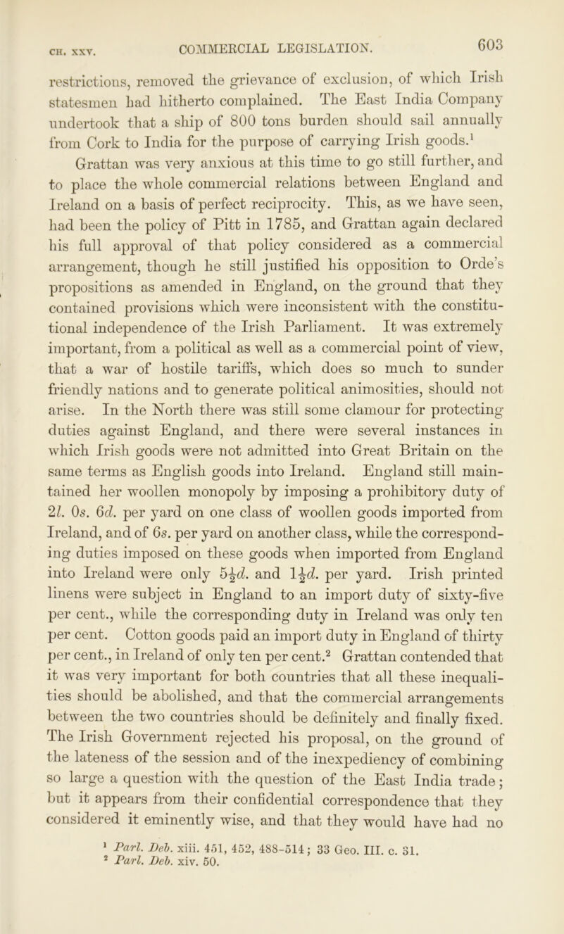 COMMERCIAL LEGISLATION. restrictions, removed the grievance of exclusion, of which Irish statesmen had hitherto complained. The East India Company undertook that a ship of 800 tons burden should sail annually from Cork to India for the purpose of carrying Irish goods.1 Grattan was very anxious at this time to go still further, and to place the whole commercial relations between England and Ireland on a basis of perfect reciprocity. This, as we have seen, had been the policy of Pitt in 1785, and Grattan again declared his full approval of that policy considered as a commercial arrangement, though he still justified his opposition to Orde s propositions as amended in England, on the ground that they contained provisions which were inconsistent with the constitu- tional independence of the Irish Parliament. It was extremely important, from a political as well as a commercial point of view, that a war of hostile tariffs, which does so much to sunder friendly nations and to generate political animosities, should not arise. In the North there was still some clamour for protecting duties against England, and there were several instances in which Irish goods were not admitted into Great Britain on the same terms as English goods into Ireland. England still main- tained her woollen monopoly by imposing a prohibitory duty of 21. Os. 6d. per yard on one class of woollen goods imported from Ireland, and of 6s. per yard on another class, while the correspond- ing duties imposed on these goods when imported from England into Ireland were only 5^d. and 1 \d. per yard. Irish printed linens were subject in England to an import duty of sixty-five per cent., while the corresponding duty in Ireland was only ten per cent. Cotton goods paid an import duty in England of thirty per cent., in Ireland of only ten per cent.2 Grattan contended that it was very important for both countries that all these inequali- ties should be abolished, and that the commercial arrangements between the two countries should be definitely and finally fixed. The Irish Government rejected his proposal, on the ground of the lateness of the session and of the inexpediency of combining so large a question with the question of the East India trade; but it appears from their confidential correspondence that they considered it eminently wise, and that they would have had no 1 Pari. Deb. xiii. 451, 452, 488-514; 33 Geo. III. c. 31. 2 Pari. Deb. xiv. 50.