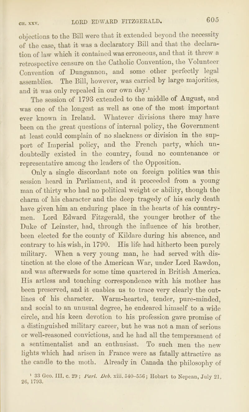 LORD EDWARD FITZGERALD. objections to the Bill were that it extended beyond the necessity of the case, that it was a declaratory Bill and that the declara- tion of law which it contained was erroneous, and that it threw a retrospective censure on the Catholic Convention, the Volunteei Convention of Dungannon, and some other perfectly legal assemblies. The Bill, however, was carried by large majorities, and it was only repealed in our own day.1 The session of 1793 extended to the middle of August, and was one of the longest as well as one of the most important ever known in Ireland. Wliatever divisions there may have been on the great questions of internal policy, the Government at least could complain of no slackness or division in the sup- port of Imperial policy, and the French party, which un- doubtedly existed in the country, found no countenance or representative among the leaders of the Opposition. Only a single discordant note on foreign politics was this session heard in Parliament, and it proceeded from a young man of thirty who had no political weight or ability, though the charm of his character and the deep tragedy of his early death have given him an enduring place in the hearts of his country- men. Lord Edward Fitzgerald, the younger brother of the Duke of Leinster, had, through the influence of his brother, been elected for the county of Kildare during his absence, and contrary to his wish, in 1790. His life had hitherto been purely military. When a very young man, he had served with dis- tinction at the close of the American War, under Lord Bawdon, and was afterwards for some time quartered in British America. His artless and touching correspondence with his mother has been preserved, and it enables us to trace very clearly the out- lines of his character. Warm-hearted, tender, pure-minded, and social to an unusual degree, he endeared himself to a wide circle, and his keen devotion to his profession gave promise of a distinguished military career, but he was not a man of serious or well-reasoned convictions, and he had all the temperament of a sentimentalist and an enthusiast. To such men the new lights which had arisen in France were as fatally attractive as the candle to the moth. Already in Canada the philosophy of 1 33 Geo. III. c. 29 ; Dari. Deb. xiii. 540-556; Hobart to Nepean, July 21, 26, 1793.