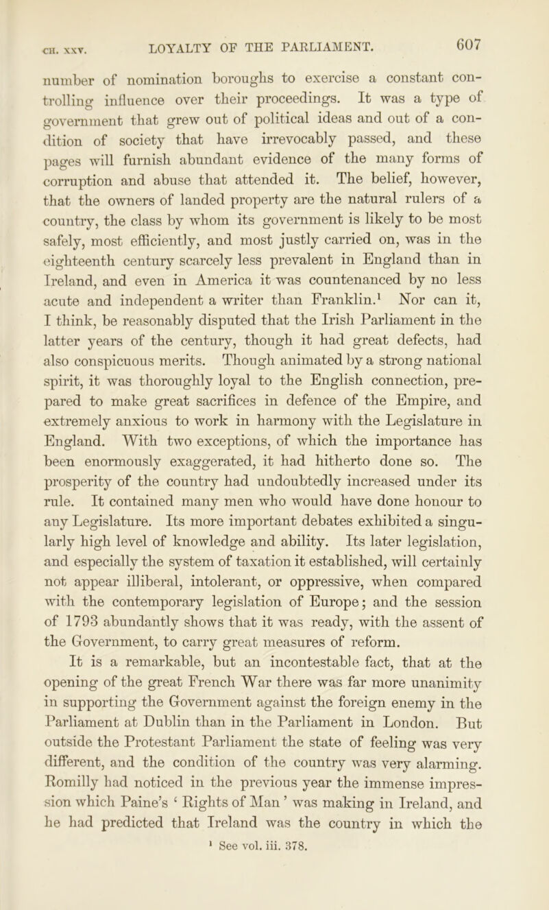 LOYALTY OF THE PARLIAMENT. number of nomination boroughs to exercise a constant con- trolling influence over their proceedings. It was a type of government that grew out of political ideas and out of a con- dition of society that have irrevocably passed, and these pages will furnish abundant evidence of the many forms of corruption and abuse that attended it. The belief, however, that the owners of landed property are the natural rulers of a country, the class by whom its government is likely to be most safely, most efficiently, and most justly carried on, was in the eighteenth century scarcely less prevalent in England than in Ireland, and even in America it was countenanced by no less acute and independent a writer than Franklin.1 Nor can it, I think, be reasonably disputed that the Irish Parliament in the latter years of the century, though it had great defects, had also conspicuous merits. Though animated by a strong national spirit, it was thoroughly loyal to the English connection, pre- pared to make great sacrifices in defence of the Empire, and extremely anxious to work in harmony with the Legislature in England. With two exceptions, of which the importance has been enormously exaggerated, it had hitherto done so. The prosperity of the country had undoubtedly increased under its rule. It contained many men who would have done honour to any Legislature. Its more important debates exhibited a singu- larly high level of knowledge and ability. Its later legislation, and especially the system of taxation it established, will certainly not appear illiberal, intolerant, or oppressive, when compared with the contemporary legislation of Europe; and the session of 1793 abundantly shows that it was ready, with the assent of the Government, to carry great measures of reform. It is a remarkable, but an incontestable fact, that at the opening of the great French War there was far more unanimity in supporting the Government against the foreign enemy in the Parliament at Dublin than in the Parliament in London. But outside the Protestant Parliament the state of feeling was very different, and the condition of the country was very alarming. Bomilly had noticed in the previous year the immense impres- sion which Paine’s £ Bights of Man ’ was making in Ireland, and he had predicted that Ireland was the country in which the 1 See vol. iii. 378.