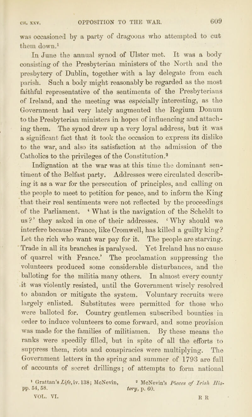 was occasioned by a party of dragoons who attempted to cut them down.1 In June the annual synod of Ulster met. It was a body consisting of the Presbyterian ministers of the North and the presbytery of Dublin, together with a lay delegate from each parish. Such a body might reasonably be regarded as the most faithful representative of the sentiments of the Presbyterians of Ireland, and the meeting was especially interesting, as the Government had very lately augmented the Regium Donum to the Presbyterian ministers in hopes of influencing and attach- ing them. The synod drew up a very loyal address, but it was a significant fact that it took the occasion to express its dislike to the war, and also its satisfaction at the admission of the Catholics to the privileges of the Constitution.2 * Indignation at the war was at this time the dominant sen- timent of the Belfast party. Addresses were circulated describ- ing it as a war for the persecution of principles, and calling on the people to meet to petition for peace, and to inform the King that their real sentiments were not reflected by the proceedings of the Parliament. 4 What is the navigation of the Scheldt to us ? ’ they asked in one of their addresses. 4 Why should we interfere because France, like Cromwell, has killed a guilty king? Let the rich who want war pay for it. The people are starving. Trade in all its branches is paralysed. Yet Ireland has no cause of quarrel with France.’ The proclamation suppressing the volunteers produced some considerable disturbances, and the balloting for the militia many others. In almost every county it was violently resisted, until the Government wisely resolved to abandon or mitigate the system. Voluntary recruits were largely enlisted. Substitutes were permitted for those who were balloted for. Country gentlemen subscribed bounties in order to induce volunteers to come forward, and some provision was made for the families of militiamen. By these means the ranks were speedily filled, but in spite of all the efforts to suppress them, riots and conspiracies were multiplying. The Government letters in the spring and summer of 1793 are full of accounts of secret drillings; of attempts to form national 1 Grattan’s Life,iv. 138; McNevin, 2 McNevin’s Pieces of Irish His- pp. 54, 58. tory, p. 60. VOL. VI. R R