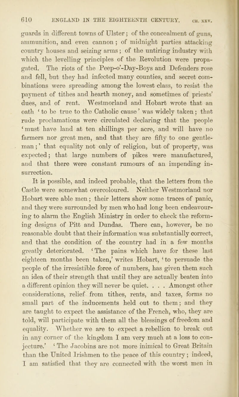 guards in different towns of Ulster ; of the concealment of guns, ammunition, and even cannon ; of midnight parties attacking country houses and seizing arms; of the untiring industry with which the levelling principles of the Revolution were propa- gated. The riots of the Peep-o’-Day-Boys and Defenders rose and fell, but they had infected many counties, and secret com- binations were spreading among the lowest class, to resist the payment of tithes and hearth money, and sometimes of priests’ dues, and of rent. Westmorland and Hobart wrote that an oath ‘ to be true to the Catholic cause ’ was widely taken ; that rude proclamations were circulated declaring that the people ‘must have land at ten shillings per acre, and will have no farmers nor great men, and that they are fifty to one gentle- man ; ’ that equality not only of religion, but of property, was expected; that large numbers of pikes were manufactured, and that there were constant rumours of an impending in- surrection. It is possible, and indeed probable, that the letters from the Castle were somewhat overcoloured. Neither Westmorland nor Hobart were able men; their letters show some traces of panic, and they were surrounded by men who had long been endeavour- ing to alarm the English Ministry in order to check the reform- ing designs of Pitt and Dundas. There can, however, be no reasonable doubt that their information was substantially correct, and that the condition of the country had in a few months greatly deteriorated. ‘ The pains which have for these last eighteen months been taken,’ writes Hobart, ‘ to persuade the people of the irresistible force of numbers, has given them such an idea of their strength that until they are actually beaten into a different opinion they will never be quiet. . . . Amongst other considerations, relief from tithes, rents, and taxes, forms no small part of the inducements held out to them; and they are taught to expect the assistance of the French, who, they are told, will participate with them all the blessings of freedom and equality. Whether we are to expect a rebellion to break out in any corner of the kingdom I am very much at a loss to con- jecture.’ c The Jacobins are not more inimical to Great Britain than the United Irishmen to the peace of this country; indeed, I am satisfied that they are connected with the worst men in