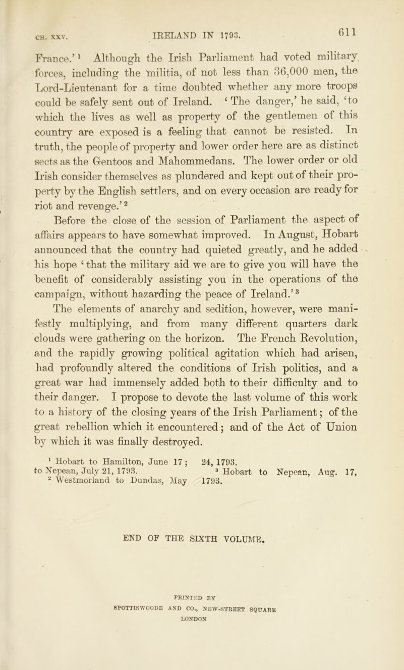 France.’1 Although the Irish Parliament had voted military forces, including the inilitia, of not less than 36,000 men, the Lord-Lieutenant for a time doubted whether any more troops could be safely sent out of Ireland. ‘ The danger,’ he said, ‘to which the lives as well as property of the gentlemen of this country are exposed is a feeling that cannot be resisted. In truth, the people of property and lower order here are as distinct sects as the Gentoos and Mahommedans. The lower order or old Irish consider themselves as plundered and kept out of their pro- perty by the English settlers, and on every occasion are ready for riot and revenge.’2 Before the close of the session of Parliament the aspect of affairs appears to have somewhat improved. In August, Hobart announced that the country had quieted greatly, and he added his hope ‘ that the military aid we are to give you will have the benefit of considerably assisting you in the operations of the campaign, without hazarding the peace of Ireland.’3 The elements of anarchy and sedition, however, were mani- festly multiplying, and from many different quarters dark clouds were gathering on the horizon. The French Revolution, and the rapidly growing political agitation which had arisen, had profoundly altered the conditions of Irish politics, and a great war had immensely added both to their difficulty and to their danger. I propose to devote the last volume of this work to a history of the closing years of the Irish Parliament; of the great rebellion which it encountered; and of the Act of Union by which it was finally destroyed. 1 Hobart to Hamilton, June 17 ; 24, 1793. to Nepean, July 21, 1793. 3 Hobart to Nepean, Aug1. 17, 2 Westmorland to Dundas, May 1793. END OF THE SIXTH VOLUME. PRINTED BY SPOTTISW00DE AND CO., NEW-STREET SQUARE LONDON