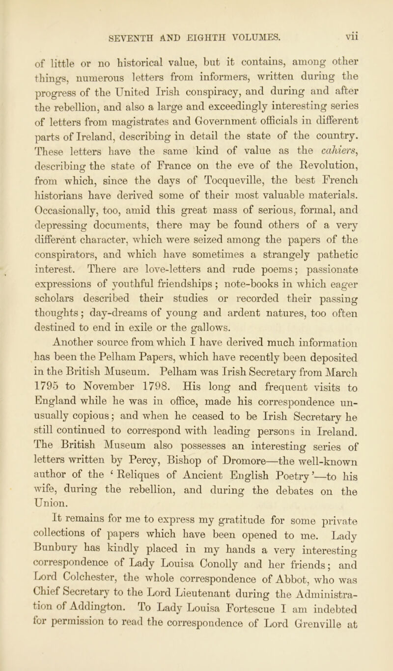 of little or no historical value, but it contains, among other things, numerous letters from informers, written during the progress of the United Irish conspiracy, and during and after the rebellion, and also a large and exceedingly interesting series of letters from magistrates and Government officials in different parts of Ireland, describing in detail the state of the country. These letters have the same kind of value as the colliers, describing the state of France on the eve of the Revolution, from which, since the days of Tocqueville, the best French historians have derived some of their most valuable materials. Occasionally, too, amid this great mass of serious, formal, and depressing documents, there may be found others of a very different character, which were seized among the papers of the conspirators, and which have sometimes a strangely pathetic interest. There are love-letters and rude poems; passionate expressions of youthful friendships ; note-books in which eager scholars described their studies or recorded their passing thoughts; day-dreams of young and ardent natures, too often destined to end in exile or the gallows. Another source from which I have derived much information has been the Pelham Papers, which have recently been deposited in the British Museum. Pelham was Irish Secretary from March 1795 to November 1798. His long and frequent visits to England while he was in office, made his correspondence un- usually copious; and when he ceased to be Irish Secretary he still continued to correspond with leading persons in Ireland. The British Museum also possesses an interesting series of letters written by Percy, Bishop of Dromore—the well-known author of the 1 Reliques of Ancient English Poetry ’—to his wife, during the rebellion, and during the debates on the Union. It remains for me to express my gratitude for some private collections of papers which have been opened to me. Lady Bunbury has kindly placed in my hands a very interesting correspondence of Lady Louisa Conolly and her friends; and Lord Colchester, the whole correspondence of Abbot, who was Chief Secretary to the Lord Lieutenant during the Administra- tion of Addington. To Lady Louisa Fortescue I am indebted for permission to read the correspondence of Lord Grenville at