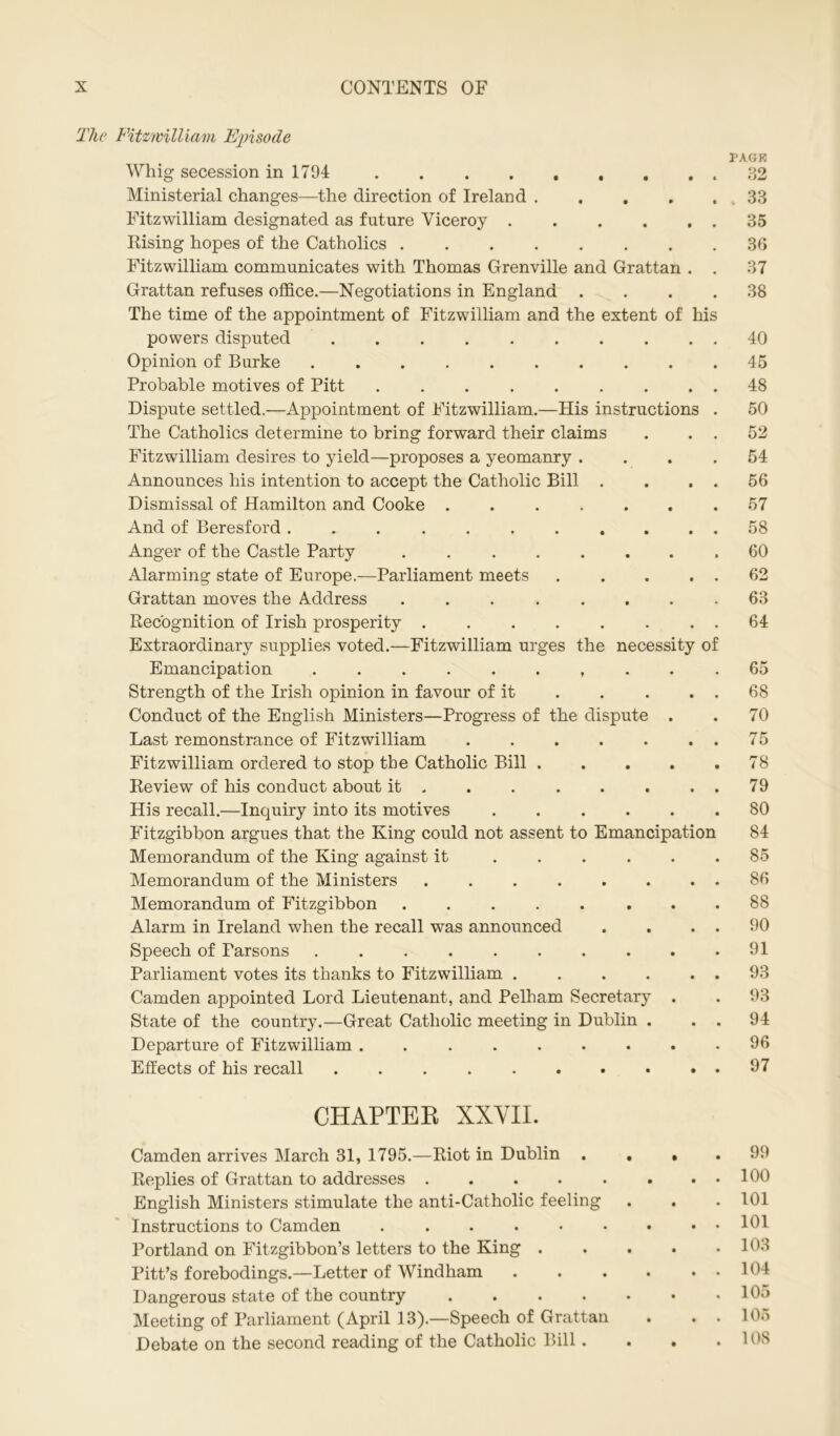 The Fitzwilliam Episode Whig secession in 1794 Ministerial changes—the direction of Ireland .... Fitzwilliam designated as future Viceroy ..... Rising hopes of the Catholics Fitzwilliam communicates with Thomas Grenville and Grattan . Grattan refuses office.—Negotiations in England . The time of the appointment of Fitzwilliam and the extent of his powers disputed Opinion of Burke Probable motives of Pitt ........ Dispute settled.—Appointment of Fitzwilliam.—His instructions The Catholics determine to bring forward their claims Fitzwilliam desires to yield—proposes a yeomanry . Announces his intention to accept the Catholic Bill . Dismissal of Hamilton and Cooke ...... And of Beresford .......... Anger of the Castle Party . Alarming state of Europe.—Parliament meets .... Grattan moves the Address ....... Recognition of Irish prosperity ....... Extraordinary supplies voted.—Fitzwilliam urges the necessity o Emancipation ......... Strength of the Irish opinion in favour of it Conduct of the English Ministers—Progress of the dispute . Last remonstrance of Fitzwilliam ...... Fitzwilliam ordered to stop the Catholic Bill .... Review of his conduct about it ...... His recall.—Inquiry into its motives Fitzgibbon argues that the King could not assent to Emancipation Memorandum of the King against it Memorandum of the Ministers Memorandum of Fitzgibbon Alarm in Ireland when the recall was announced Speech of Parsons Parliament votes its thanks to Fitzwilliam Camden appointed Lord Lieutenant, and Pelham Secretary . State of the country.—Great Catholic meeting in Dublin . Departure of Fitzwilliam ........ Effects of his recall PACK . 33 35 36 37 38 40 45 48 50 52 54 56 57 58 60 62 63 64 65 68 70 75 78 79 80 84 85 86 88 90 91 93 93 94 96 97 CHAPTER XXVII. Camden arrives March 31, 1795.—Riot in Dublin . Replies of Grattan to addresses English Ministers stimulate the anti-Catholic feeling Instructions to Camden ...... Portland on Fitzgibbon’s letters to the King . Pitt’s forebodings.—Letter of Windham Dangerous state of the country .... Meeting of Parliament (April 13).—Speech of Grattan Debate on the second reading of the Catholic Bill . 99 100 101 101 103 104 105 105 108