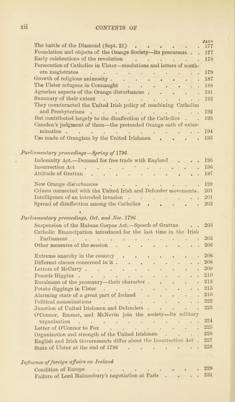 j?AGK The battle of the Diamond (Sept. 21) 177 Foundation and objects of the Orange Society—its precursors . . 177 Early celebrations of the revolution 178 Persecution of Catholics in Ulster—resolutions and letters of north- ern magistrates 179 Growth of religious animosity 187 The Ulster refugees in Connaught 188 Agrarian aspects of the Orange disturbances 191 Summary of their extent . 192 They counteracted the United Irish policy of combining Catholics and Presbyterians . . . 192 But contributed largely to the disaffection of the Catholics . .193 Camden’s judgment of them—the pretended Orange oath of exter- mination 194 Use made of Orangism by the United Irishmen .... 195 Parliamentary proceedings —Spring of 1796 Indemnity Act.—Demand for free trade with England . . . 195 Insurrection Act . 196 Attitude of Grattan 197 New Orange disturbances 199 Crimes connected with the United Irish and Defender movements. 201 Intelligence of an intended invasion . . . . . . . 201 Spread of disaffection among the Catholics 202 Parliamentary proceedings, Oct. and Nov. 1796 Suspension of the Habeas Corpus Act.—Speech of Grattan . . 203 Catholic Emancipation introduced for the last time in the Irish Parliament 205 Other measures of the session ........ 206 Extreme anarchy in the country Different classes concerned in it Letters of McCarry Francis Higgins .......... Enrolment of the yeomanry—their character .... Potato diggings in Ulster ........ Alarming state of a great part of Ireland .... Political assassinations ........ Junction of United Irishmen and Defenders .... O’Connor, Emmet, and McNevin join the society—its military ‘organisation Letter of O’Connor to Fox Organisation and strength of the United Irishmen English and Irish Governments differ about the Insurrection Act State of Ulster at the end of 1796 206 208 209 210 213 215 216 222 223 224 225 226 227 oou Inf icence of foreign affairs on Ireland Condition of Europe Failure of Lord Malmesbury’s negotiation at Paris 229 231