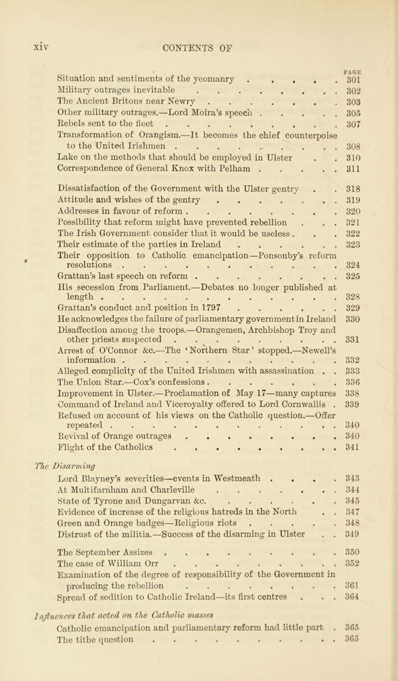 Situation and sentiments of the yeomanry . . , Military outrages inevitable The Ancient Britons near Newry ....... Other military outrages.—Lord Moira’s speech Rebels sent to the fleet Transformation of Orangism.—It becomes the chief counterpoise to the United Irishmen ......... Lake on the methods that should be employed in Ulster Correspondence of General Knox with Pelham Dissatisfaction of the Government with the Ulster gentry Attitude and wishes of the gentry Addresses in favour of reform ........ Possibility that reform might have prevented rebellion . . . The Irish Government consider that it would be useless . Their estimate of the parties in Ireland ...... Their opposition to Catholic emancipation—Ponsonby’s reform resolutions Grattan’s last speech on reform . His secession from Parliament.—Debates no longer published at length . Grattan’s conduct and position in 1797 He acknowledges the failure of parliamentary government in Ireland Disaffection among the troops.—Orangemen, Archbishop Troy and other priests suspected Arrest of O’Connor &c.—The ‘ Northern Star ’ stopped.—Newell’s information ........... Alleged complicity of the United Irishmen with assassination . . The Union Star.—Cox’s confessions Improvement in Ulster.—Proclamation of May 17—many captures Command of Ireland and Viceroyalty offered to Lord Cornwallis . Refused on account of his views on the Catholic question.—Offer repeated . . Revival of Orange outrages Flight of the Catholics The Disarming Lord Blayney’s severities—events in Westmeath .... At Multifarnham and Charleville State of Tyrone and Dungarvan &c. Evidence of increase of the religious hatreds in the North . . Green and Orange badges—Religious riots Distrust of the militia.—Success of the disarming in Ulster . . The September Assizes The case of William Orr . Examination of the degree of responsibility of the Government in producing the rebellion ........ Spread of sedition to Catholic Ireland—its first centres . . . Influences that acted on the Catholic masses Catholic emancipation and parliamentary reform had little part . The tithe question PAGE 301 302 303 305 307 308 310 311 318 319 320 321 322 323 324 325 328 329 330 331 332 333 336 338 339 340 340 341 343 344 345 347 348 349 350 352 361 364 365 365
