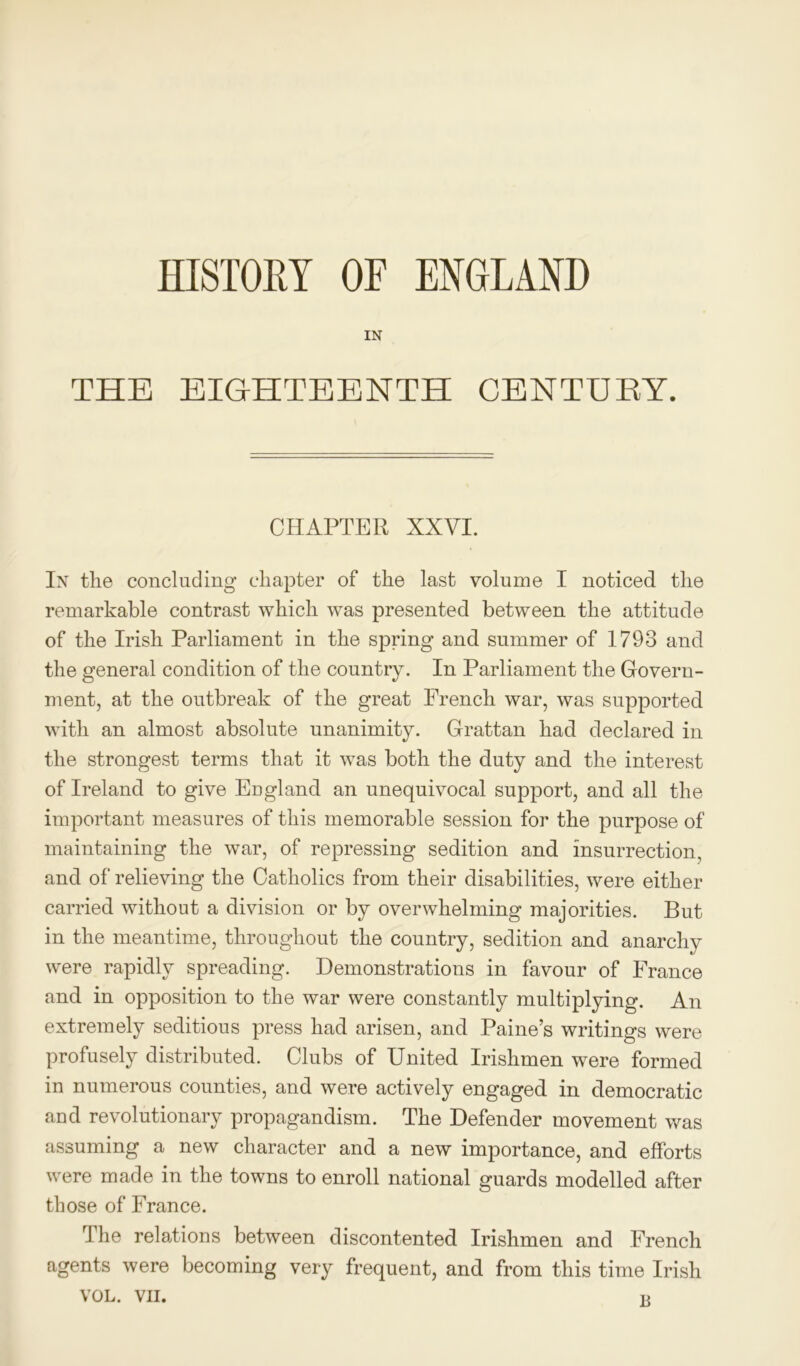 HISTORY OF ENGLAND IN THE EIGHTEENTH CENTUBY. CHAPTER XXVI. In the concluding chapter of the last volume I noticed the remarkable contrast which was presented between the attitude of the Irish Parliament in the spring and summer of 1793 and the general condition of the country. In Parliament the Govern- ment, at the outbreak of the great French war, was supported with an almost absolute unanimity. Grattan had declared in the strongest terms that it was both the duty and the interest of Ireland to give England an unequivocal support, and all the important measures of this memorable session for the purpose of maintaining the war, of repressing sedition and insurrection, and of relieving the Catholics from their disabilities, were either carried without a division or by overwhelming majorities. But in the meantime, throughout the country, sedition and anarchy were rapidly spreading. Demonstrations in favour of France and in opposition to the war were constantly multiplying. An extremely seditious press had arisen, and Paine’s writings were profusely distributed. Clubs of United Irishmen were formed in numerous counties, and were actively engaged in democratic and revolutionary propagandism. The Defender movement was assuming a new character and a new importance, and efforts were made in the towns to enroll national guards modelled after those of France. I he relations between discontented Irishmen and French agents were becoming very frequent, and from this time Irish VOL. VII. «