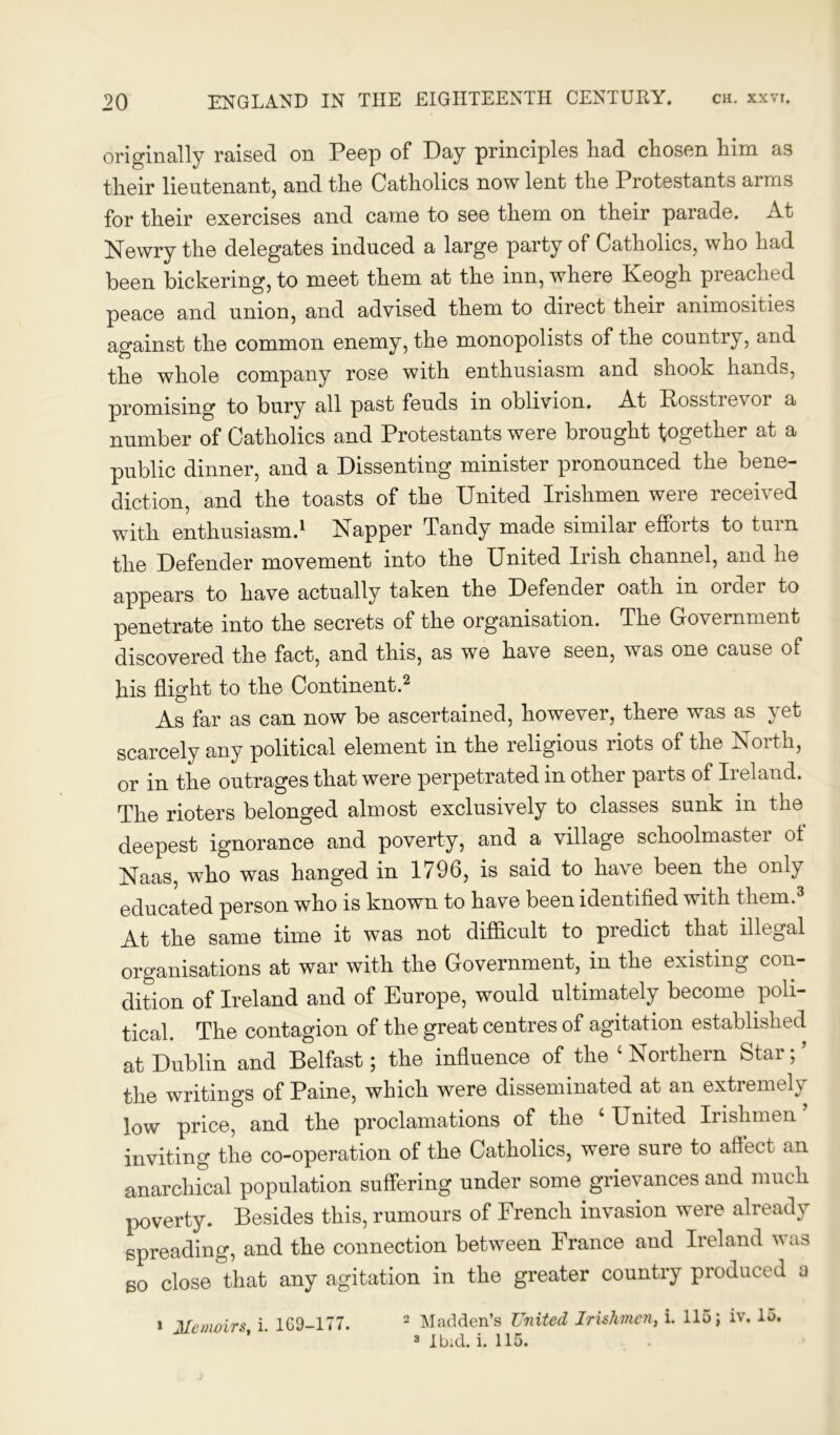 originally raised on Peep of Day principles had chosen him as their lieutenant, and the Catholics now lent the Protestants arms for their exercises and came to see them on their parade. At Newry the delegates induced a large party of Catholics, who had been bickering, to meet them at the inn, where Keogh preached peace and union, and advised them to direct their animosities against the common enemy, the monopolists of the country, and the whole company rose with enthusiasm and shook hands, promising to bury all past feuds in oblivion. At Bosstrevor a number of Catholics and Protestants were brought together at a public dinner, and a Dissenting minister pronounced the bene- diction, and the toasts of the United Irishmen were received with enthusiasm.1 Napper Tandy made similar efforts to turn the Defender movement into the United Irish channel, and he appears to have actually taken the Defender oath in order to penetrate into the secrets of the organisation. The Government discovered the fact, and this, as we have seen, was one cause of his flight to the Continent.2 As far as can now be ascertained, however, there was as yet scarcely any political element in the religious riots of the North, or in the outrages that were perpetrated in other parts of Ireland. The rioters belonged almost exclusively to classes sunk in the deepest ignorance and poverty, and a village schoolmaster of Naas, who was hanged in 1796, is said to have been the only educated person who is known to have been identified with them.3 At the same time it was not difficult to predict that illegal organisations at war with the Government, in the existing con- dition of Ireland and of Europe, would ultimately become poli- tical. The contagion of the great centres of agitation established at Dublin and Belfast; the influence of the ‘ Northern Star; ’ the writings of Paine, which were disseminated at an extremely low price, and the proclamations of the ‘ United Irishmen inviting the co-operation of the Catholics, were sure to affect an anarchical population suffering under some grievances and much poverty. Besides this, rumours of French invasion were already spreading, and the connection between France and Ireland was so close that any agitation in the greater country produced a i Memoirs, i. 169-177. 2 Madden’s United Irishmen, i. 115; iv. lo. 3 Ibid. i. 115.