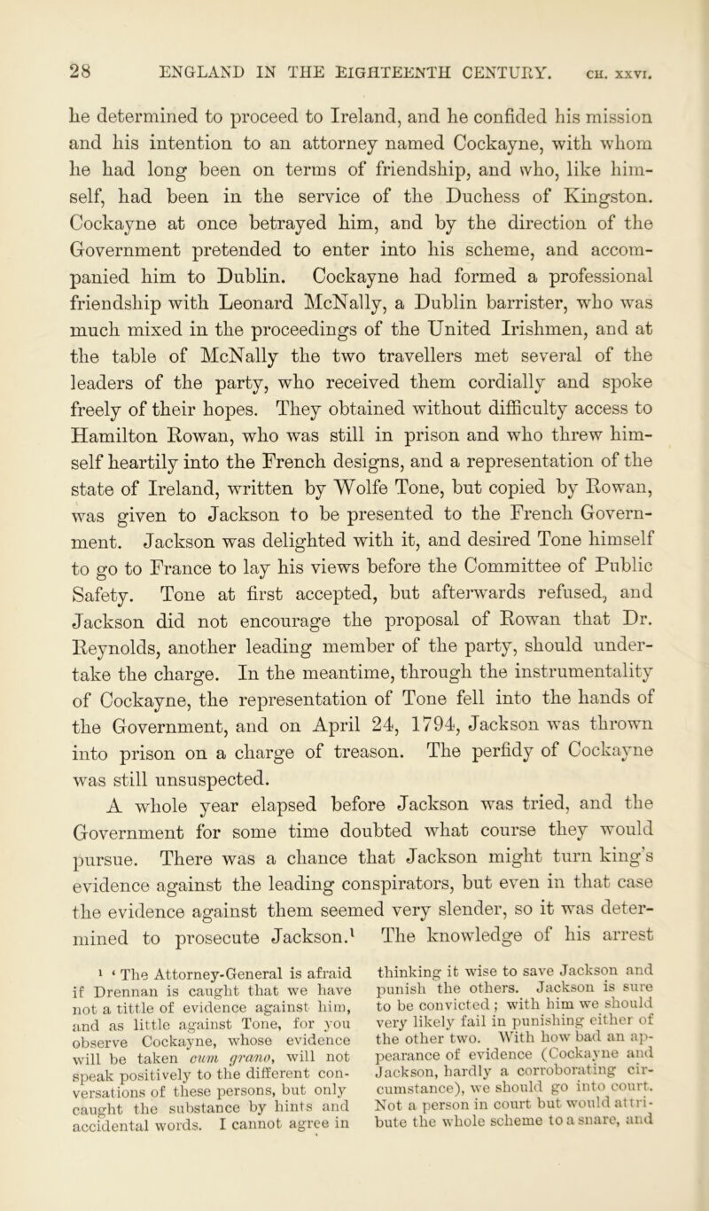 lie determined to proceed to Ireland, and lie confided his mission and liis intention to an attorney named Cockayne, with whom he had long been on terms of friendship, and who, like him- self, had been in the service of the Duchess of Kingston. Cockayne at once betrayed him, and by the direction of the Government pretended to enter into his scheme, and accom- panied him to Dublin. Cockayne had formed a professional friendship with Leonard McNally, a Dublin barrister, who was much mixed in the proceedings of the United Irishmen, and at the table of McNally the two travellers met several of the leaders of the party, who received them cordially and spoke freely of their hopes. They obtained without difficulty access to Hamilton Rowan, who was still in prison and who threw him- self heartily into the French designs, and a representation of the state of Ireland, written by Wolfe Tone, but copied by Rowan, was given to Jackson to be presented to the French Govern- ment. Jackson was delighted with it, and desired Tone himself to go to France to lay his views before the Committee of Public Safety. Tone at first accepted, but afterwards refused, and Jackson did not encourage the proposal of Rowan that Dr. Reynolds, another leading member of the party, should under- take the charge. In the meantime, through the instrumentality of Cockayne, the representation of Tone fell into the hands of the Government, and on April 24, 1794, Jackson was thrown into prison on a charge of treason. The perfidy of Cockayne was still unsuspected. A whole year elapsed before Jackson was tried, and the Government for some time doubted what course they would pursue. There was a chance that Jackson might turn king’s evidence against the leading conspirators, but even in that case the evidence against them seemed very slender, so it was deter- mined to prosecute Jackson.1 The knowledge of his arrest 1 ‘ The Attorney-General is afraid if Drennan is canght that we have not a tittle of evidence against him, and as little against Tone, for you observe Cockayne, whose evidence will be taken cum grant), will not speak positively to the different con- versations of these persons, but only caught the substance by hints and accidental words. I cannot agree in thinking it wise to save Jackson and punish the others. Jackson is sure to be convicted ; with him we should very likely fail in punishing either of the other two. With how bad an ap- pearance of evidence (Cockayne and Jackson, hardly a corroborating cir- cumstance), we should go into court. Not a person in court but would attri- bute the whole scheme to a snare, and