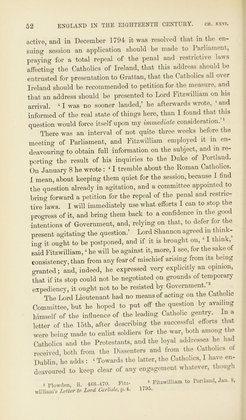 active, and in December 1794 it was resolved that in the en- suing session an application should be made to Parliament, praying for a total repeal of the penal and restrictive laws affecting the Catholics of Ireland, that this address should be entrusted for presentation to Grattan, that the Catholics all ov er Ireland should be recommended to petition for the measure, and that an address should be presented to Lord Fitzwilliam on his arrival. 4 I was no sooner landed,’ he afterwards wrote, and informed of the real state of things here, than I found that this question would force itself upon my immediate consideration.’1 There was an interval of not quite three weeks before the meeting of Parliament, and Fitzwilliam employed it in en- deavouring to obtain full information on the subject, and in re- porting the result of his inquiries to the Duke of Portland. On January 8 he wrote : 4 I tremble about the Roman Catholics. I mean, about keeping them quiet for the session, because I find the question already in agitation, and a committee appointed to bring forward a petition for the repeal of the penal and restric- tive laws. I will immediately use what efforts I can to stop the progress of it, and bring them back to a confidence in the good intentions of Government, and, relying on that, to defer for the present agitating the question.’ Lord Shannon agreed m think- ing it ought to be postponed, and if it is brought on, 4 I think Baid Fitzwilliam,4 he will be against it, more, I see, for the sake of consistency, than from any fear of mischief arising from its being granted; and, indeed, he expressed very explicitly an opinion, that if its stop could not be negotiated on grounds of temporary expediency, it ought not to be resisted by Government.’2 The Lord Lieutenant had no means of acting on the Catholic Committee, but he hoped to put off the question by availing himself of the influence of the leading Catholic gentry. In a letter of the 15th, after describing the successful efforts that were being made to enlist soldiers for the war, both among the Catholics and the Protestants, and the loyal addresses he ia received, both from the Dissenters and from the Catholics of Dublin, he adds : 4 Towards the latter, the Catholics, I have en- deavoured to keep clear of any engagement whatever, thouga i Plowden, ii. 468-470. Fitz- william’s Letter to Lord Carlisle, p. 4. 2 Fitzwilliam to Portland, Jan. S, 1795.