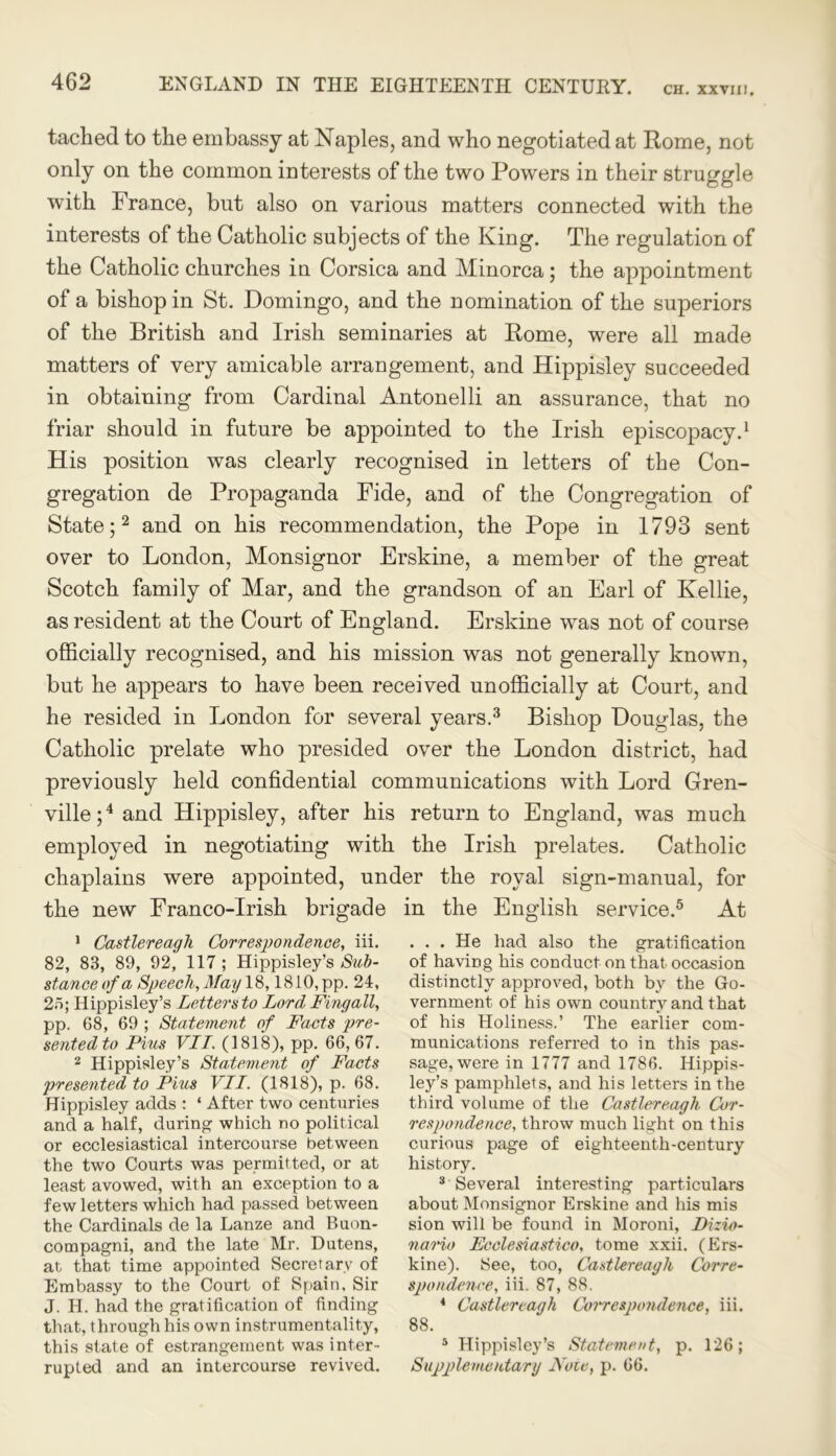 CH. XXVIII, tacked to the embassy at Naples, and who negotiated at Rome, not only on the common interests of the two Powers in their struggle with France, but also on various matters connected with the interests of the Catholic subjects of the King. The regulation of the Catholic churches in Corsica and Minorca; the appointment of a bishop in St. Domingo, and the nomination of the superiors of the British and Irish seminaries at Rome, were all made matters of very amicable arrangement, and Hippisley succeeded in obtaining from Cardinal Antonelli an assurance, that no friar should in future be appointed to the Irish episcopacy.1 His position was clearly recognised in letters of the Con- gregation de Propaganda Fide, and of the Congregation of State;2 and on his recommendation, the Pope in 1793 sent over to London, Monsignor Erskine, a member of the great Scotch family of Mar, and the grandson of an Earl of Kellie, as resident at the Court of England. Erskine was not of course officially recognised, and his mission was not generally known, but he appears to have been received unofficially at Court, and he resided in London for several years.3 Bishop Douglas, the Catholic prelate who presided over the London district, had previously held confidential communications with Lord Gren- ville;4 and Hippisley, after his return to England, was much employed in negotiating with the Irish prelates. Catholic chaplains were appointed, under the royal sign-manual, for the new Franco-Irish brigade in the English service.5 At 1 Castlereagli Correspondence, iii. 82, 83, 89, 92, 117 ; Hippisley’s Sub- stance of a Speech, May 18,1810, pp. 24, 23; Hippisley’s Lettersto Lord Fingall, pp. 68, 69 ; Statement of Facts pre- sented to Pius VII. (1818), pp. 66,67. 2 Hippisley’s Statement of Facts presented to Pius VII. (1818), p. 68. Hippisley adds : ‘ After two centuries and a half, during which no political or ecclesiastical intercourse between the two Courts was permitted, or at least avowed, with an exception to a few letters which had passed between the Cardinals de la Lanze and Buon- compagni, and the late Mr. Dutens, at that time appointed Secretary of Embassy to the Court of Spain, Sir J. H. had the gratification of finding that, through his own instrumentality, this state of estrangement was inter- rupted and an intercourse revived. . . . He had also the gratification of having his conduct on that occasion distinctly approved, both by the Go- vernment of his own country and that of his Holiness.’ The earlier com- munications referred to in this pas- sage, were in 1777 and 1786. Hippis- ley’s pamphlets, and his letters in the third volume of the Castlereagli Cor- respondence, throw much light on this curious page of eighteenth-century history. 3 Several interesting particulars about Monsignor Erskine and his mis sion will be found in Moroni, Dizio- nario Fcclesiastico, tome xxii. (Ers- kine). See, too, Castlereagli Corre- spondence, iii. 87, 88. 4 Castlereagk Correspondence, iii. 88. 5 Hippisley’s Statement, p. 126; Supplementary Note, p. 66.