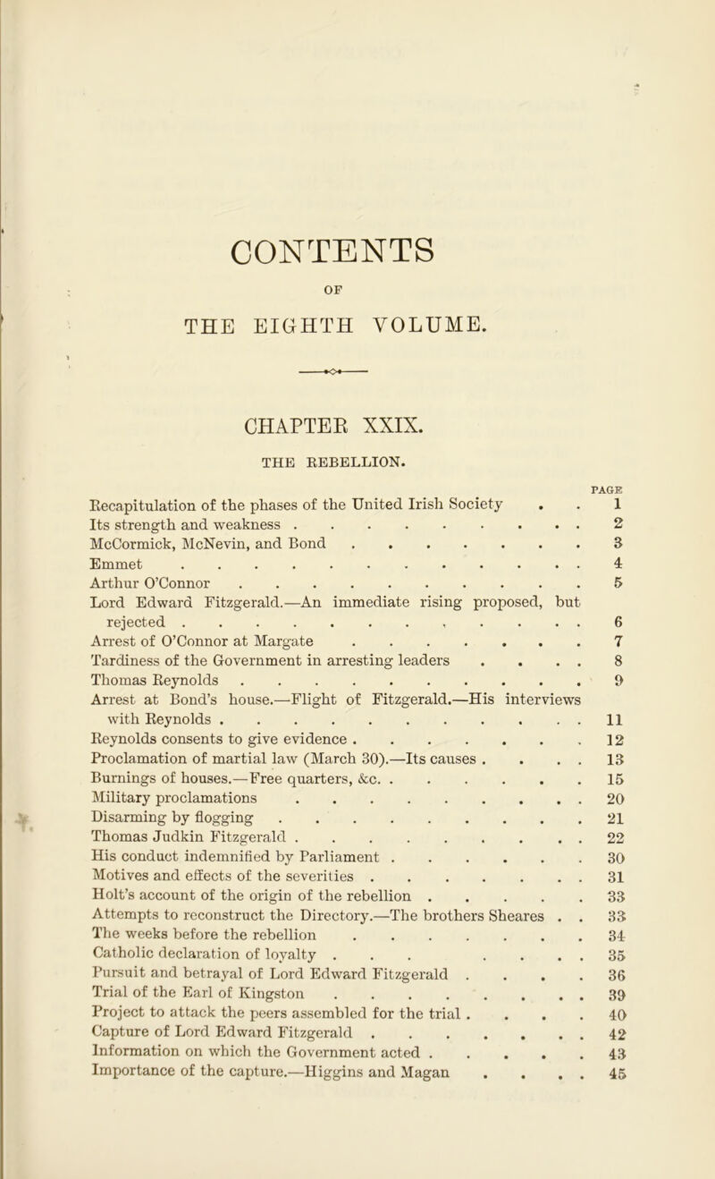 CONTENTS OF THE EIGHTH VOLUME. CHAPTER XXIX. THE REBELLION. Recapitulation of the phases of the United Irish Society Its strength and weakness ........ McCormick, McNevin, and Bond Emmet Arthur O’Connor Lord Edward Fitzgerald.—An immediate rising proposed, but rejected ........... Arrest of O’Connor at Margate ...... Tardiness of the Government in arresting leaders Thomas Reynolds ......... Arrest at Bond’s house.—Flight of Fitzgerald.—His interviews with Reynolds Reynolds consents to give evidence Proclamation of martial law (March 30).—Its causes . Burnings of houses.—Free quarters, &c Military proclamations Disarming by flogging Thomas Judkin Fitzgerald ........ His conduct indemnified by Parliament Motives and effects of the severities ...... Holt’s account of the origin of the rebellion .... Attempts to reconstruct the Directory.—The brothers Sheares . The weeks before the rebellion ...... Catholic declaration of loyalty ... ... Pursuit and betrayal of Lord Edward Fitzgerald . Trial of the Earl of Kingston ....... Project to attack the peers assembled for the trial . Capture of Lord Edward Fitzgerald Information on which the Government acted .... Importance of the capture.—Higgins and Magan PAGE 1 2 3 4 5 6 7 8 0 11 12 13 15 20 21 22 30 31 33 33 34 35 36 30 40 42 43 45