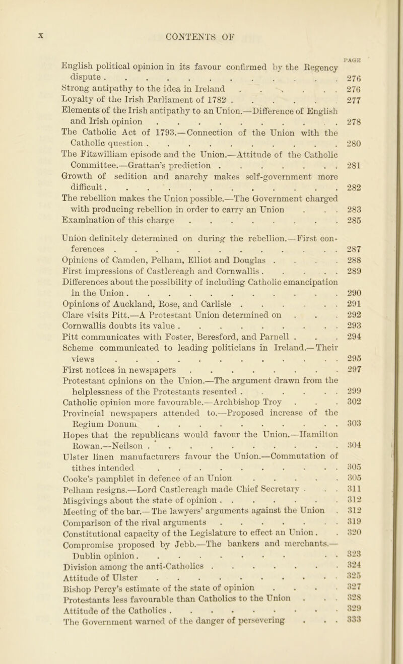 English political opinion in its favour confirmed by the Regency dispute Strong antipathy to the idea in Ireland Loyalty of the Irish Parliament of 1782 . Elements of the Irish antipathy to an Union.—Difference of English and Irish opinion The Catholic Act of 1793.—Connection of the Union with the Catholic question .......... The Fitzwilliam episode and the Union.—Attitude of the Catholic Committee.—Grattan’s prediction ....... Growth of sedition and anarchy makes self-government more difficult. ........... The rebellion makes the Union possible.—The Government charged with producing rebellion in order to carry an Union Examination of this charge ........ Union definitely determined on during the rebellion.—First con- ferences ............ Opinions of Camden, Pelham, Elliot and Douglas . First impressions of Castlereagh and Cornwallis . . . . . Differences about the possibility of including Catholic emancipation in the Union ........... Opinions of Auckland, Rose, and Carlisle . . . . . . Clare visits Pitt.—A Protestant Union determined on Cornwallis doubts its value ......... Pitt communicates with Foster, Beresford, and Parnell . Scheme communicated to leading politicians in Ireland.— Their views ............ First notices in newspapers . . Protestant opinions on the Union.—The argument drawn from the helplessness of the Protestants resented . . . . . . Catholic opinion more favourable.—Archbishop Troy Provincial newspapers attended to.—Proposed increase of the Regium Donum .......... Hopes that the republicans would favour the Union.—Hamilton Rowan.—Neilson .......... Ulster linen manufacturers favour the Union.—Commutation of tithes intended .......... Cooke’s pamphlet in defence of an Union . . . . . Pelham resigns.—Lord Castlereagh made Chief Secretary . . . Misgivings about the state of opinion Meeting of the bar.—The lawyers’ arguments against the Union Comparison of the rival arguments Constitutional capacity of the Legislature to effect an 1 nion. Compromise proposed by Jebb.—The bankers and merchants — Dublin opinion • • Division among the anti-Catholics ....... Attitude of Ulster Bishop Percy’s estimate of the state of opinion Protestants less favourable than Catholics to the Union . . . Attitude of the Catholics ....••••• The Government warned of the danger of persevering . . . PAGE 276 276 277 278 280 281 282 283 285 287 288 289 290 291 292 293 291 295 297 299 302 303 304 305 305 311 312 312 319 320 323 324 325 327 328 329 333