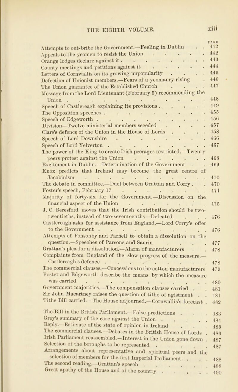 Attempts to out-bribe the Government.—Feeling in Dublin . . Appeals to the yeomen to resist the Union ..... Orange lodges declare against it County meetings and petitions against it Letters of Cornwallis on its growing unpopularity . . • • Defection of Unionist members.—Fears of a yeomanry rising The Union guarantee of the Established Church . . . . Message from the Lord Lieutenant (February 5) recommending the Union Speech of Castlereagh explaining its provisions The Opposition speeches ......... Speech of Edgeworth Division—Twelve ministerial members seceded .... Clare’s defence of the Union in the House of Lords . . . . Speech of Lord Downshire ........ Speech of Lord Yelverton . ....... The power of the King to create Irish peerages restricted.—Twenty peers protest against the Union ....... Excitement in Dublin.—Determination of the Government Knox predicts that Ireland may become the great centre of Jacobinism ........... The debate in committee.—Duel between Grattan and Corry . Foster’s speech, February 17 . . . . . . . . Majority of forty-six for the Government.—Discussion on the financial aspect of the Union . . . . . J. C. Beresford moves that the Irish contribution should be two- twentieths, instead of two-seventeenths—Defeated . . . Castlereagh asks for assistance from England.—Lord Corry’s offer to the Government .......... Attempts of Ponsonby and Parnell to obtain a dissolution on the question.—Speeches of Parsons and Saurin . . . . Grattan’s plea for a dissolution.—Alarm of manufacturers Complaints from England of the slow progress of the measure.-— Castlereagh’s defence ......... The commercial clauses.—Concessions to the cotton manufacturers Foster and Edgeworth describe the means by which the measure was carried Government majorities.—The compensation clauses carried . Sir John Macartney raises the question of tithe of agistment Tithe Bill carried.—The House adjourned.—Cornwallis’s forecast . PACE 442 442 443 444 445 44G 447 448 440 455 456 457 458 466 467 468 469 470 470 471 475 476 476 477 478 478 479 480 481 481 482 The Bill in the British Parliament.—False predictions Grey’s summary of the case against the Union .... Reply.—Estimate of the state of opinion in Ireland The commercial clauses.—Debates in the British House of Lords Irish Parliament reassembled. — Interest in the Union gone down Selection of the boroughs to be represented .... Arrangements about representative and spiritual peers and the selection of members for the first Imperial Parliament . The second reading.—Grattan’s speech .... Great apathy of the House and of the country 483 484 485 486 487 487 488 488 490