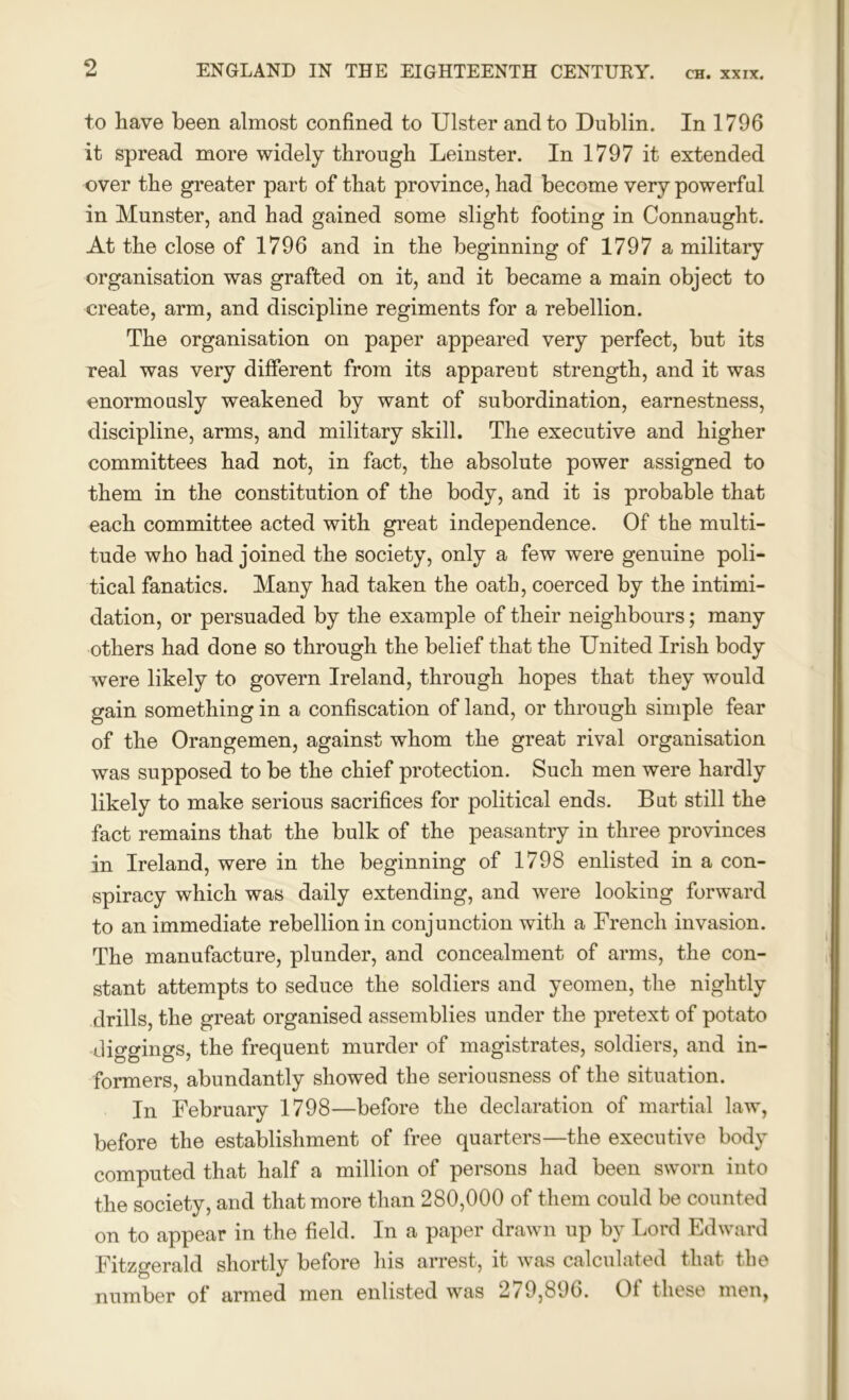 to have been almost confined to Ulster and to Dublin. In 1796 it spread more widely through Leinster. In 1797 it extended over the greater part of that province, had become very powerful in Munster, and had gained some slight footing in Connaught. At the close of 1796 and in the beginning of 1797 a military organisation was grafted on it, and it became a main object to create, arm, and discipline regiments for a rebellion. The organisation on paper appeared very perfect, but its real was very different from its apparent strength, and it was enormously weakened by want of subordination, earnestness, discipline, arms, and military skill. The executive and higher committees had not, in fact, the absolute power assigned to them in the constitution of the body, and it is probable that each committee acted with great independence. Of the multi- tude who had joined the society, only a few were genuine poli- tical fanatics. Many had taken the oath, coerced by the intimi- dation, or persuaded by the example of their neighbours; many others had done so through the belief that the United Irish body were likely to govern Ireland, through hopes that they would gain something in a confiscation of land, or through simple fear of the Orangemen, against whom the great rival organisation was supposed to be the chief protection. Such men were hardly likely to make serious sacrifices for political ends. Bat still the fact remains that the bulk of the peasantry in three provinces in Ireland, were in the beginning of 1798 enlisted in a con- spiracy which was daily extending, and were looking forward to an immediate rebellion in conjunction with a French invasion. The manufacture, plunder, and concealment of arms, the con- stant attempts to seduce the soldiers and yeomen, the nightly drills, the great organised assemblies under the pretext of potato diggings, the frequent murder of magistrates, soldiers, and in- formers, abundantly showed the seriousness of the situation. In February 1798—before the declaration of martial law, before the establishment of free quarters—the executive body computed that half a million of persons had been sworn into the society, and that more than 280,000 of them could be counted on to appear in the field. In a paper drawn up by Lord Edward Fitzgerald shortly before his arrest, it was calculated that the number of armed men enlisted was 279,896. Of these men,