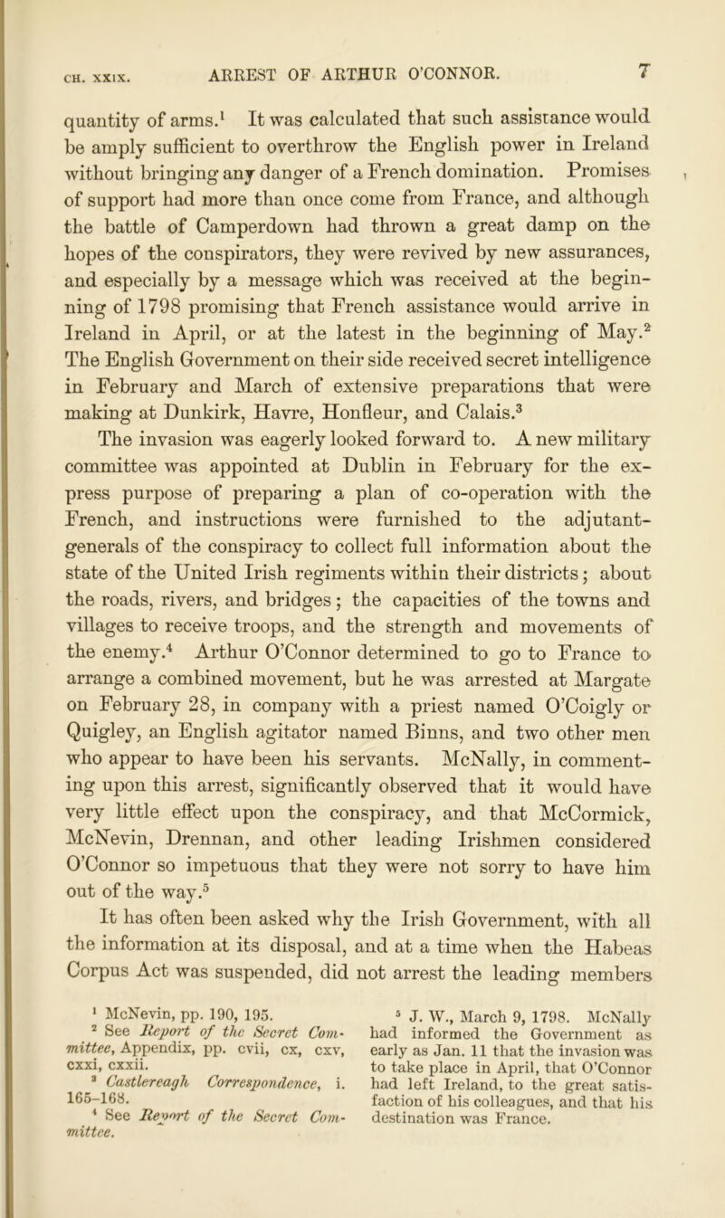 quantity of arms.1 It was calculated that such assistance would be amply sufficient to overthrow the English power in Ireland without bringing any danger of a French domination. Promises of support had more than once come from France, and although the battle of Camperdown had thrown a great damp on the hopes of the conspirators, they were revived by new assurances, and especially by a message which was received at the begin- ning of 1798 promising that French assistance would arrive in Ireland in April, or at the latest in the beginning of May.2 The English Government on their side received secret intelligence in February and March of extensive preparations that were making at Dunkirk, Havre, Honfleur, and Calais.3 The invasion was eagerly looked forward to. A new military committee was appointed at Dublin in February for the ex- press purpose of preparing a plan of co-operation with the French, and instructions were furnished to the adjutant- generals of the conspiracy to collect full information about the state of the United Irish regiments within their districts; about the roads, rivers, and bridges; the capacities of the towns and villages to receive troops, and the strength and movements of the enemy.4 Arthur O’Connor determined to go to France to- arrange a combined movement, but he was arrested at Margate on February 28, in company with a priest named O’Coigly or Quigley, an English agitator named Binns, and two other men who appear to have been his servants. McNally, in comment- ing upon this arrest, significantly observed that it would have very little effect upon the conspiracy, and that McCormick, McNevin, Drennan, and other leading Irishmen considered O’Connor so impetuous that they were not sorry to have him out of the way.5 It has often been asked why the Irish Government, with all the information at its disposal, and at a time when the Habeas Corpus Act was suspended, did not arrest the leading members 1 McNevin, pp. 190, 195. 2 See Report of the Secret Com- mittee, Appendix, pp. evii, cx, cxv, exxi, exxii. 3 Castlereagh Correspondence, i. 165-168. 4 See Report of the Secret Com- mittee. 5 J. W., March 9, 1798. McNally had informed the Government as early as Jan. 11 that the invasion was to take place in April, that O’Connor had left Ireland, to the great satis- faction of his colleagues, and that his destination was France.