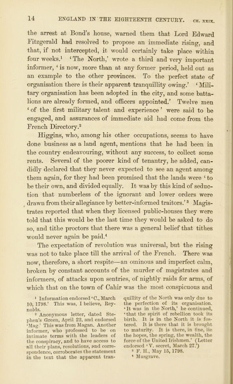 CH. XXIX. tlie arrest at Bond’s house, warned them that Lord Edward Fitzgerald had resolved to propose an immediate rising, and that, if not intercepted, it would certainly take place within four weeks.1 ‘ The North,’ wrote a third and very important informer, £ is now, more than at any former period, held out as an example to the other provinces. To the perfect state of organisation there is their apparent tranquillity owing.’ ‘ Mili- tary organisation has been adopted in the city, and some batta- lions are already formed, and officers appointed.’ Twelve men ‘ of the first military talent and experience ’ were said to be engaged, and assurances of immediate aid had come from the French Directory.2 Higgins, who, among his other occupations, seems to have done business as a land agent, mentions that he had been in the country endeavouring, without any success, to collect some rents. Several of the poorer kind of tenantry, he added, can- didly declared that they never expected to see an agent among them again, for they had been promised that the lands were ‘ to be their own, and divided equally. It was by this kind of seduc- tion that numberless of the ignorant and lower orders were drawm from their allegiance by better-informed traitors.’3 Magis- trates reported that when they licensed public-houses they were told that this would be the last time they would be asked to do so, and tithe proctors that there was a general belief that tithes would never again be paid.4 The expectation of revolution was universal, but the rising was not to take place till the arrival of the French. There was now, therefore, a short respite—an ominous and imperfect calm, broken by constant accounts of the murder of magistrates and informers, of attacks upon sentries, of nightly raids for arms, of which that on the town of Caliir was the most conspicuous and 1 Information endorsed * C., March 10, 1798.’ This was, I believe, Rey- nolds. 2 Anonymous letter, dated Ste- phen’s Green, April 22, and endorsed ‘Mag.’ This was from Magan. Another informer, who professed to be on intimate terms with the leaders of the conspiracy, and to have access to all their plans, resolutions, and corre- spondence, corroborates the statement in the text that the apparent tran- quillity of the North was only due to the perfection of its organisation. ‘It was in the North,’ he continued, * that the spirit of rebellion took its birth. It is in the North it is fos- tered. It is there that it is brought to maturity. It is there, in tine, lie the hopes, the spring, the wealth, the force of the United Irishmen.’ ( Letter endorsed ‘ V. secret, March 27.’) 3 F. H., May 15, 1798. 4 Musgrave.