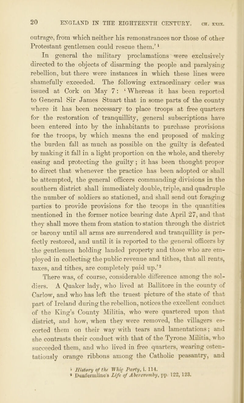 outrage, from which neither his remonstrances nor those of other Protestant gentlemen could rescue them.’1 In general the military proclamations were exclusively directed to the objects of disarming the people and paralysing rebellion, but there were instances in which these lines were shamefully exceeded. The following extraordinary order was issued at Cork on May 7: ‘ Whereas it has been reported to General Sir James Stuart that in some parts of the county where it has been necessary to place troops at free quarters for the restoration of tranquillity, general subscriptions have been entered into by the inhabitants to purchase provisions for the troops, by which means the end proposed of making the burden fall as much as possible on the guilty is defeated by making it fall in a light proportion on the whole, and thereby easing and protecting the guilty ; it has been thought proper to direct that whenever the practice has been adopted or shall be attempted, the general officers commanding divisions in the southern district shall immediately double, triple, and quadruple the number of soldiers so stationed, and shall send out foraging parties to provide provisions for the troops in the quantities mentioned in the former notice bearing date April 27, and that they shall move them from station to station through the district or barony until all arms are surrendered and tranquillity is per- fectly restored, and until it is reported to the general officers by the gentlemen holding landed property and those who are em- ployed in collecting the public revenue and tithes, that all rents, taxes, and tithes, are completely paid up.’2 There was, of course, considerable difference among the sol- diers. A Quaker lady, who lived at Ballitore in the county of Carlow, and who has left the truest picture of the state of that part of Ireland during the rebellion, notices the excellent conduct of the King’s County Militia, who were quartered upon that district, and how, when they were removed, the villagers es- corted them on their’ way with tears and lamentations; and she contrasts their conduct with that of the Tyrone Militia, who succeeded them, and who lived in free quarters, wearing osten- tatiously orange ribbons among the Catholic peasantry, and 1 History of the Wine Party, i. 114. 2 Dunfermline s Lift of Abercromby, pp. 122, 123.