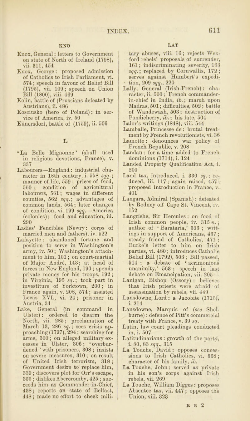 KNO Knox, General: letters to Government on state of North of Ireland (1798), vii. 311, 454 Knox, George: proposed admission of Catholics to Irish Parliament, vi. 574 ; speech in favour of Belief Bill (1795), vii. 109; speech on Union Bill (1800), viii. 469 Kolin, battle of (Prussians defeated by Austrians), ii. 486 Kosciusko (hero of Poland): in ser- vice of America, iv. 50 Kunersdorf, battle of (1759), ii. 506 L ‘ La Belle Mignonne ’ (skull used in religious devotions, France), v. 337 Labourers—England: industrial cha- racter in 18th century, i. 558 sqq.; manner of life, 559 ; prices of food, 560 ; condition of agricultural labourers, 561; wages in different counties, 562 sqq.; advantages of common lands, 564; later changes of condition, vi. 199 sqq.—America (colonies): food and education, iii. 290 Ladies’ Fencibles (Newry: corps of married men and fathers), iv. 522 Lafayette: abandoned fortune and position to serve in Washington’s army, iv. 50 ; Washington’s attach- ment to him, 101; on court-martial of Major Andre, 143; at head of forces in New England, 190 ; spends private money for his troops, 192; in Virginia, 195 sq.; took part in investiture of Yorktown, 200; in France again, v. 208, 574; assisted Lewis XVI., vi. 24; prisoner in Austria, 34 Lake, General (in command in Ulster) : ordered to disarm the North, vii. 285; proclamation of March 13, 286 sq.; sees crisis ap- proaching (1797), 294 ; searching for arms, 300; on alleged military ex- cesses in Ulster, 306; ‘ overbur- dened ’ with prisoners, 308 ; insists on severe measures, 310; on result of United Irish terrorism, 318; Government desire to replace him, 339 ; discovers plot for Orr’s escape, 355 ; dislikes Abercromby, 425 ; suc- ceeds him as Commander-in-Chief, 438; reports on state of Belfast, 448; made no effort to check mili- LAT tary abuses, viii. 16; rejects Wex- ford rebels’ proposals of surrender, 161; indiscriminating severity, 163 sqq.; replaced by Cornwallis, 172; serves against Humbert’s expedi- tion, 209 sqq., 220 Lally, General (Irish-French): cha- racter, ii. 500 ; French commander- in-chief in India, ib.; march upon Madras, 501; difficulties, 502 ; battle of Wandewash, 503 ; destruction of Pondicherry, ib.; his fate, 504 Lalor’s writings (1848), viii. 544 Lamballe, Princesse de : brutal treat- ment by French revolutionists, vi 36 Lamotte: denounces war policy of French Bepublic, v. 208 Landau: for a time added to French dominions (1714), i. 124 Landed Property Qualification Act, i. 200 Land tax, introduced, i. 330 sq.; re- duced, iii. 117; again raised, 457 ; proposed introduction in France, v. 401 Langara, Admiral (Spanish): defeated by Bodney off Cape St. Vincent, iv. 152 Langrishe, Sir Hercules : on food of Irish common people, iv. 315 n. ; author of ‘ Barataria,’ 393 ; writ- ings in support of Americans, 437 ; steady friend of Catholics, 471 ; Burke’s letter to him on Irish parties, vi. 480 ; introduces Catholic Belief Bill (1792), 503 ; Bill passed, 514 ; a debate of ‘ acrimonious unanimity,’ 563 ; speech in last debate on Emancipation, vii. 205 Lanigan, Bishop (Ossory) : believes that Irish priests were afraid of assassination by rebels, vii. 449 Lansdowne, Lord : a Jacobite (1715*)-, i. 214 Lansdowne, Marquis of (see Shel- burne) : defence of Pitt’s commercial treaty with France, v. 39 sq. Latin, law court pleadings conducted in, i. 507 Latitudinarians : growth of the party, i. 80, 83 sqq., 315 La Touche, David: opposes conces- sions to Irish Catholics, vi. 568; character of his family, ib. La Touche, John: served as private in his son’s corps against Irish rebels, vii. 269 La Touche, William Digges : proposes Absentee tax, vii. 447 ; opposes the Union, viii. 323 B R 2