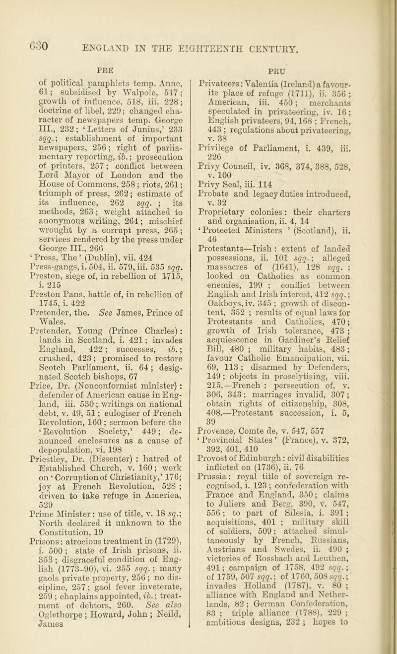 PRE of political pamphlets temp. Anne, G1; subsidised by Walpole, 517; growth of influence, 518, iii. 228 ; doctrine of libel, 229; changed cha- racter of newspapers temp. George III., 232; ‘Letters of Junius,’ 233 sqq.; establishment of important newspapers, 256; right of parlia- mentary reporting, ib.; prosecution of printers, 257; conflict between Lord Mayor of London and the House of Commons, 258 ; riots, 261; triumph of press, 262; estimate of its influence, 262 sqq. ; its methods, 263; weight attached to anonymous writing, 264; mischief wrought by a corrupt press, 265 ; services rendered by the press under George III., 266 ‘ Press, The ’ (Dublin), vii. 424 Press-gangs, i. 504, ii. 579, iii. 535 sqq. Preston, siege of, in rebellion of 1-715, i. 215 Preston Pans, battle of, in rebellion of 1745, i. 422 Pretender, the. See James, Prince of Wales. Pretender, Young (Prince Charles): lands in Scotland, i. 421; invades England, 422; successes, ib.; crushed, 423 ; promised to restore Scotch Parliament, ii. 64; desig- nated Scotch bishops, 67 Price, Dr. (Nonconformist minister) : defender of American cause in Eng- land, iii. 530 ; writings on national debt, v. 49, 51; eulogiser of French Revolution, 160 ; sermon before the ‘ Revolution Society,’ 449; de- nounced enclosures as a cause of depopulation, vi. 198 Priestley, Dr. (Dissenter) : hatred of Established Church, v. 160; work on ‘ Corruption of Christianity,’ 176; joy at French Revolution, 528 ; driven to take refuge in America, 529 Prime Minister: use of title, v. 18 sq.; North declared it unknown to the Constitution, 19 Prisons: atrocious treatment in (1729), i. 500 ; state of Irish prisons, ii. 358 ; disgraceful condition of Eng- lish (1773-90), vi. 255 sqq.; many gaols private property, 256 ; no dis- cipline, 257 ; gaol fever inveterate, 259 ; chaplains appointed, ib.; treat- ment of debtors, 260. See also Oglethorpe ; Howard, John ; Neild, James PRU Privateers: Yalentia (Ireland) a favour- ite place of refuge (1711), ii. 356; American, iii. 450; merchants speculated in privateering, iv. 16; English privateers, 94,108 ; French, 443 ; regulations about privateering, v. 38 Privilege of Parliament, i. 439, iii. 226 Privy Council, iv. 368, 374, 388, 528, v. 100 Privy Seal, iii. 114 Probate and legacy duties introduced, v. 32 Proprietary colonies: their charters and organisation, ii. 4, 14 ‘ Protected Ministers ’ (Scotland), ii. 46 Protestants—Irish : extent of landed possessions, ii. 101 sqq.; alleged massacres of (1641), 128 sqq. ; looked on Catholics as common enemies, 199 ; conflict between English and Irish interest, 412 sqq.; Oakboys, iv. 345 ; growth of discon- tent, 352 ; results of equal laws for Protestants and Catholics, 470; growth of Irish tolerance, 473 ; acquiescence in Gardiner’s Relief Bill, 480 ; military habits, 483; favour Catholic Emancipation, vii. 69, 113; disarmed by Defenders, 149 ; objects in proselytising, viii. 215.—French : persecution of, v. 306, 343 ; marriages invalid, 307 ; obtain rights of citizenship, 308, 408.—Protestant succession, i. 5, 39 Provence, Comte de, v. 547, 557 ‘ Provincial States ’ (France), v. 372, 392, 401, 410 Provost of Edinburgh: civil disabilities inflicted on (1736), ii. 76 Prussia: royal title of sovereign re- cognised, i. 123 ; confederation with France and England, 350; claims to Juliers and Berg, 390, v. 547, 556; to part of Silesia, i. 391 ; acquisitions, 401 ; military skill of soldiers, 509; attacked simul- taneously by French, Russians, Austrians and Swedes, ii. 490 ; victories of Rossbaeh and Leuthen, 491; campaign of 1758, 492 sqq.; of 1759, 507 sqq.; of 1760, 508sqq.; invades Holland (1787), v. 80 ; alliance with England and Nether- lands, 82 ; German Confederation, 83 ; triple alliance (1788), 229 ; ambitious designs, 232 ; hopes to