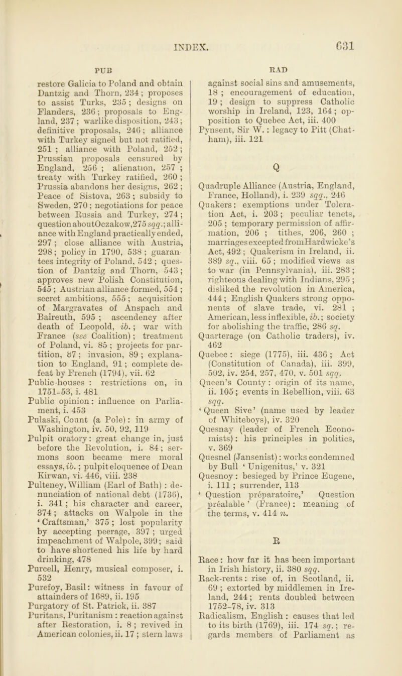 PUD restore Galicia to Poland and obtain Dantzig and Thorn, 234; proposes to assist Turks, 235 ; designs on Flanders, 236; proposals to Eng- land, 237 ; warlike disposition, 243; definitive proposals, 240; alliance with Turkey signed but not ratified, 251 ; alliance with Poland, 252 ; Prussian proposals censured by England, 256 ; alienation, 257 ; treaty with Turkey ratified, 260 ; Prussia abandons her designs, 262 ; Peace of Sistova, 263 ; subsidy to Sweden, 270 ; negotiations for peace between Russia and Turkey, 274; question aboutOczakow,27 5 sqq.-, alli- ance with England practically ended, 297 ; close alliance with Austria, 298; policy in 1790, 538; guaran- tees integrity of Poland, 542 ; ques- tion of Dantzig and Thorn, 543; approves new Polish Constitution, 545 ; Austrian alliance formed, 554 ; secret ambitions, 555 ; acquisition of Margravates of Anspach and Baireuth, 595 ; ascendency after death of Leopold, ib.; war with France (see Coalition); treatment of Poland, vi. 85 ; projects for par- tition, 87 ; invasion, 89 ; explana- tion to England, 91; complete de- feat by French (1794), vii. 62 Public-houses : restrictions on, in 1751-53, i. 481 Public opinion: influence on Parlia- ment, i. 453 Pulaski, Count (a Pole): in army of Washington, iv. 50, 92, 119 Pulpit oratory: great change in, just before the Revolution, i. 84; ser- mons soon became mere moral essays, ib.; pulpit eloquence of Dean Kirwan, vi. 446, viii. 238 Pulteney, William (Earl of Bath) : de- nunciation of national debt (1736), i. 341; his character and career, 374; attacks on Walpole in the 1 Craftsman,’ 375 ; lost popularity by accepting peerage, 397 ; urged impeachment of Walpole, 399; said to have shortened his life by hard drinking, 478 Purcell, Henry, musical composer, i. 532 Purefoy, Basil: witness in favour of attainders of 1689, ii. 195 Purgatory of St. Patrick, ii. 387 Puritans, Puritanism : reaction against after Restoration, i. 8 ; revived in American colonies, ii. 17 ; stern laws RAD against social sins and amusements, 18 ; encouragement of education, 19; design to suppress Catholic worship in Ireland, 123, 164 ; op- position to Quebec Act, iii. 400 Pynsent, Sir W.: legacy to Pitt (Chat- ham), iii. 121 Q Quadruple Alliance (Austria, England, France, Holland), i. 239 sqq., 246 Quakers: exemptions under Tolera- tion Act, i. 203; peculiar tenets, 205 ; temporary permission of affir- mation, 206 ; tithes, 206, 260 ; marriages excepted fromHardwicke’s Act, 492 ; Quakerism in Ireland, ii. 389 sq., viii. 65 ; modified views as to war (in Pennsylvania), iii. 283; righteous dealing with Indians, 295 ; disliked the revolution in America, 444 ; English Quakers strong oppo- nents of slave trade, vi. 281 ; American, less inflexible, ib.; society for abolishing the traffic, 286 sq. Quarterage (on Catholic traders), iv. 462 Quebec : siege (1775), iii. 436 ; Act (Constitution of Canada), iii. 399, 502, iv. 254, 257, 470, v. 501 sqq. Queen’s County : origin of its name, ii. 105; events in Rebellion, viii. 63 sqq. ‘ Queen Sive ’ (name used by leader of Whiteboys), iv. 320 Quesnay (leader of French Econo- mists) : his principles in politics, v. 369 Quesnel (Jansenist): works condemned by Bull ‘ Unigenitus,’ v. 321 Quesnoy : besieged by Prince Eugene, i. Ill ; surrender, 113 ‘ Question preparatoire,’ Question prealable ’ (France): meaning of the terms, v. 414 n. R Race: how far it has been important in Irish history, ii. 380 sqq. Rack-rents: rise of, in Scotland, ii. 09 ; extorted by middlemen in Ire- land, 244; rents doubled between 1752-78, iv. 313 Radicalism, English : causes that led to its birth (1769), iii. 174 sq.; re- gards members of Parliament as