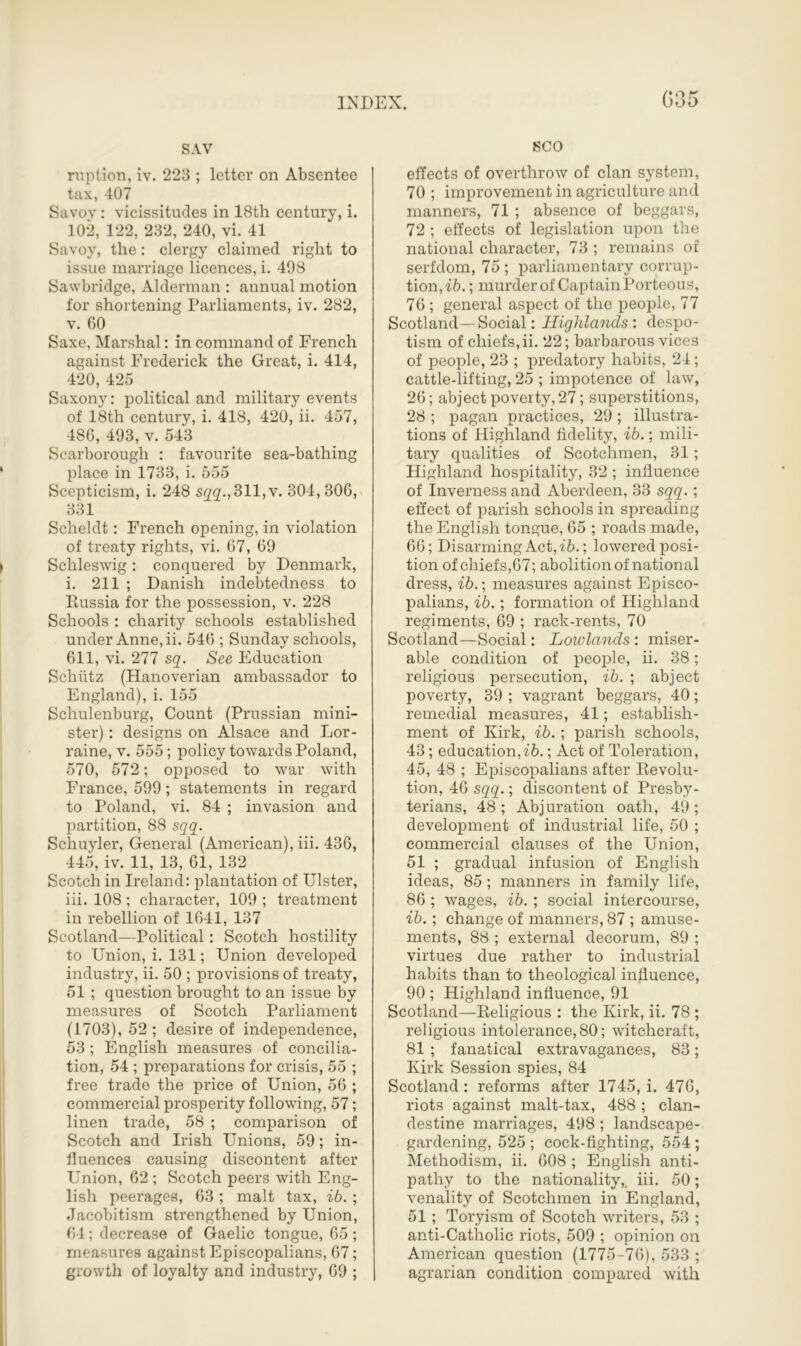 SAV ruption, iv. 223 ; letter on Absentee tax, 407 Savoy : vicissitudes in 18th century, i. 102, 122, 232, 240, vi. 41 Savoy, the: clergy claimed right to issue marriage licences, i. 498 Sawbridge, Alderman : annual motion for shortening Parliaments, iv. 282, v. 60 Saxe, Marshal: in command of French against Frederick the Great, i. 414, 420, 425 Saxony: political and military events of 18th century, i. 418, 420, ii. 457, 486, 493, v. 543 Scarborough : favourite sea-bathing place in 1733, i. 555 Scepticism, i. 248 S22->311,v. 304,306, 331 Scheldt: French opening, in violation of treaty rights, vi. 67, 69 Schleswig: conquered by Denmark, i. 211 ; Danish indebtedness to Russia for the possession, v. 228 Schools : charity schools established under Anne, ii. 546 ; Sunday schools, 611, vi. 277 sq. See Education Schiitz (Hanoverian ambassador to England), i. 155 Schulenburg, Count (Prussian mini- ster) : designs on Alsace and Lor- raine, v. 555; policy towards Poland, 570, 572; opposed to war with France, 599 ; statements in regard to Poland, vi. 84 ; invasion and partition, 88 sqq. Schuyler, General (American), iii. 436, 445, iv. 11, 13, 61, 132 Scotch in Ireland: plantation of Ulster, iii. 108 ; character, 109 ; treatment in rebellion of 1641, 137 Scotland—Political: Scotch hostility to Union, i. 131; Union developed industry, ii. 50 ; provisions of treaty, 51 ; question brought to an issue by measures of Scotch Parliament (1703), 52 ; desire of independence, 53 ; English measures of concilia- tion, 54 ; preparations for crisis, 55 ; free trade the price of Union, 56 ; commercial prosperity following, 57; linen trade, 58 ; comparison of Scotch and Irish Unions, 59; in- fluences causing discontent after Union, 62 ; Scotch peers with Eng- lish peerages, 63 ; malt tax, ib. ; Jacobitism strengthened by Union, 64; decrease of Gaelic tongue, 65 ; measures against Episcopalians, 67; growth of loyalty and industry, 69 ; SCO effects of overthrow of clan system, 70 ; improvement in agriculture and manners, 71 ; absence of beggars, 72 ; effects of legislation upon the national character, 73 ; remains of serfdom, 75 ; parliamentary corrup- tion,^. ; murder of Captain Porteous, 76; general aspect of the people, 77 Scotland—Social: Highlands’, despo- tism of chiefs,ii. 22; barbarous vices of people, 23 ; predatory habits, 24; cattle-lifting, 25 ; impotence of law, 26; abject poverty, 27; superstitions, 28 ; pagan practices, 29 ; illustra- tions of Highland fidelity, ib.; mili- tary qualities of Scotchmen, 31; Highland hospitality, 32 ; influence of Inverness and Aberdeen, 33 sqq.; effect of parish schools in spreading the English tongue, 65 ; roads made, 66; Disarming Act, ib.; lowered posi- tion of chiefs,67; abolition of national dress, ib.; measures against Episco- palians, ib.; formation of Highland regiments, 69 ; rack-rents, 70 Scotland—Social: Lowlands : miser- able condition of people, ii. 38; religious persecution, ib. ; abject poverty, 39 ; vagrant beggars, 40; remedial measures, 41; establish- ment of Kirk, ib.; parish schools, 43; education,ib.; Act of Toleration, 45, 48 ; Episcopalians after Revolu- tion, 46 sqq.; discontent of Presby- terians, 48; Abjuration oath, 49; development of industrial life, 50 ; commercial clauses of the Union, 51 ; gradual infusion of English ideas, 85 ; manners in family life, 86 ; wages, ib. ; social intercourse, ib.; change of manners, 87 ; amuse- ments, 88 ; external decorum, 89 ; virtues due rather to industrial habits than to theological influence, 90 ; Highland influence, 91 Scotland—Religious : the Kirk, ii. 78 ; religious intolerance, 80; witchcraft, 81 ; fanatical extravagances, 83; Kirk Session spies, 84 Scotland: reforms after 1745, i. 476, riots against malt-tax, 488 ; clan- destine marriages, 498 ; landscape- gardening, 525 ; cock-fighting, 554 ; Methodism, ii. 608 ; English anti- pathy to the nationality,, iii. 50; venality of Scotchmen in England, 51 ; Toryism of Scotch writers, 53 ; anti-Catholic riots, 509 ; opinion on American question (1775-76), 533 ; agrarian condition compared with