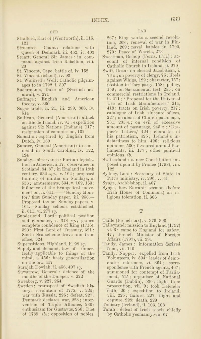 STR Strafford, Earl of (Wentworth), ii. 110, 121 Struensee, Count: relations with Queen of Denmark, iii. 462, iv. 408 Stuart, General Sir James : in com- mand against Irish Rebellion, viii. 20 St. Vincent, Cape, battle of, iv. 152 St. Vincent (island), iv. 93 St. Winifred’s Well: Catholic pilgrim- ages to in 1722, i. 307 Sudermania, Duke of (Swedish ad- miral), v. 271 Suffrage: English and American theory, v. 360 Sugar trade, ii. 21, iii. 299, 308, iv. 514 Sullivan, General (American): attack on Rhode Island, iv. 91 : expedition against Six Nations (Indians), 117 ; resignation of commission, 132 Sumatra : captured by English from Dutch, iv. 169 Sumter, General (American): in com- mand in South Carolina, iv. 122, 124 Sunday—observance : Puritan legisla- tion in America, ii. 17; observance in Scotland, 84, 87 ; in England in 18tli century, 532 sqq., v. 162 ; proposed training of militia on Sundays, ii. 533 ; amusements, 534, v. 162, 163 ; influence of the Evangelical move- ment on, ii. 641. ‘ Sunday Moni- tor,’ first Sunday paper, iii. 256.— Proposed tax on Sunday papers, v. 164.—Sunday schools established, ii. 611, vi. 277 sq. Sunderland, Lord : political position and character, i. 318 sq.; gained complete confidence of King (1716), 320 ; First Lord of Treasury, 821 ; South Sea scheme drove him from office, 324 Superstitions, Highland, ii. 28 sq. Supply and demand, law of: imper- fectly applicable to things of the mind, i. 456; hasty generalisation on the law, 457 Surajah Dowlah, ii. 456, 497 sq. Suwarrow, General: defence of the mouths of the Dnieper, v. 222 Sweaborg, v„ 227, 264 Sweden: retrospect of Swedish his- tory : revolution of 1772, v. 225; war with Russia, 226 ; defeat, 227 ; Denmark declares war, 228 ; inter- vention of Triple Alliance, 230; enthusiasm for Gustavus, 266 ; Diet of 1789, ib.; opposition of nobles, TAR 267; King works a second revolu- tion, 268; renewal of war in Fin- land, 269; naval battles in 1790, 270; Peace of Warela, 273 Sweetman, Bishop (Ferns, 1751); ac- count of internal condition of Catholic Church in Ireland, ii. 279 Swift, Dean : on clerical Jacobitism, i. 73 n.; on poverty of clergy, 76; libels against Whigs, 122 ; character, 157 ; position in Tory party, 158; policy, 159 ; on Sacramental test, 255 ; on commercial restrictions in Ireland, ii. 211; ‘ Proposal for the Universal Use of Irish Manufactures,’ 214, 419; tracts on Irish poverty, 217 ; catalogue of Irish sinecure offices, 227 ; on abuse of Church patronage, 231, 235 n.\ on evil of excessive amount of pasturage, 245 n.\ ‘Dra- pier’s Letters,’ 424; character of his patriotism, 425 ; Ireland’s in- debtedness to him, 426; religious opinions, 530; favoured annual Par- liaments, iii. 177 ; other political opinions, ib. Switzerland : a new Constitution im- posed upon it by France (1798), viii. 122 Sydney, Lord : Secretary of State in Pitt’s ministry, iv. 296, v. 34 Synge, Archbishop, ii. 407 Synge, Rev. Edward: sermon (before Irish House of Commons) on re- ligious toleration, ii. 306 T Taille (French tax), v. 379, 390 Talleyrand: mission to England (1792) vi. 6 ; came to England for safety, 47; French Minister of Foreign Affairs (1797), vii. 391 Tandy, James : information derived from, vii. 140 Tandy, Napper: expelled from Irish Volunteers, iv. 504 ; leader of demo- cratic reformers, vi. 364; corre- spondence with French agents, 467 ; summoned for contempt of Parlia- ment, 515; organiser of National Guards (Dublin), 536; flight from prosecution, vii. 9; took Defender oath, 20 ; expedition to Ireland, viii. 225; failure, 227; flight and capture, 228; death, 229 Tanistry (Ireland), ii. 103, 108 Tarah . defeat of Irish rebels, chiefly by Catholic yeomanry,viii. 67