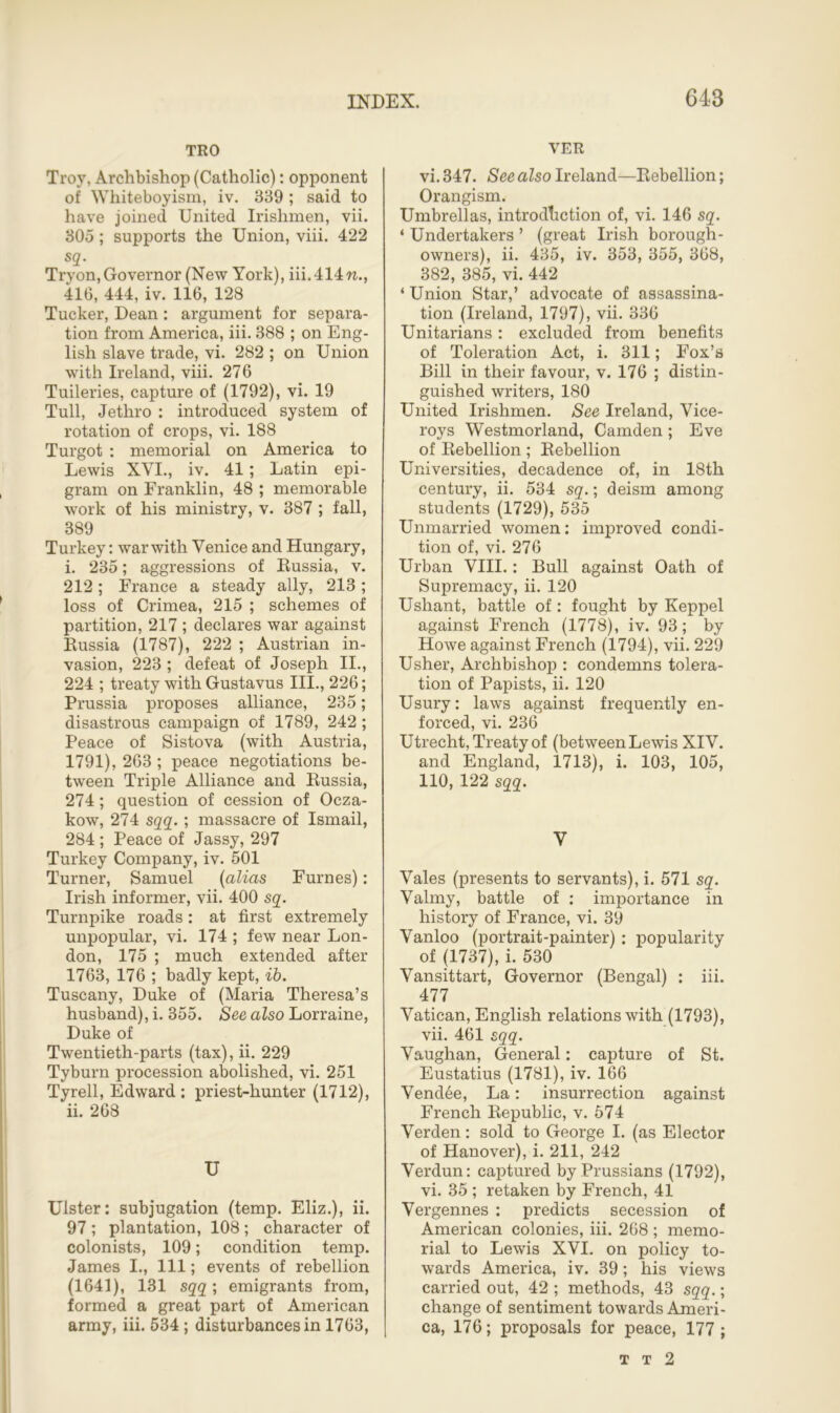 TRO Troy, Archbishop (Catholic): opponent of Whiteboyism, iv. 389 ; said to have joined United Irishmen, vii. 305; supports the Union, viii. 422 Tryon, Governor (New York), iii. 414 w., 416, 444, iv. 116, 128 Tucker, Dean: argument for separa- tion from America, iii. 388 ; on Eng- lish slave trade, vi. 282 ; on Union with Ireland, viii. 276 Tuileries, capture of (1792), vi. 19 Tull, Jethro : introduced system of rotation of crops, vi. 188 Turgot : memorial on America to Lewis XVI., iv. 41; Latin epi- gram on Franklin, 48 ; memorable work of his ministry, v. 387 ; fall, 389 Turkey: war with Venice and Hungary, i. 235; aggressions of Russia, v. 212 ; France a steady ally, 213 ; loss of Crimea, 215 ; schemes of partition, 217 ; declares war against Russia (1787), 222 ; Austrian in- vasion, 223 ; defeat of Joseph II., 224 ; treaty with Gustavus III., 226; Prussia proposes alliance, 235; disastrous campaign of 1789, 242 ; Peace of Sistova (with Austria, 1791), 263 ; peace negotiations be- tween Triple Alliance and Russia, 274 ; question of cession of Ocza- kow, 274 sqq. ; massacre of Ismail, 284 ; Peace of Jassy, 297 Turkey Company, iv. 501 Turner, Samuel (alias Furnes): Irish informer, vii. 400 sq. Turnpike roads: at first extremely unpopular, vi. 174 ; few near Lon- don, 175 ; much extended after 1763, 176 ; badly kept, ib. Tuscany, Duke of (Maria Theresa’s husband), i. 355. See also Lorraine, Duke of Twentieth-parts (tax), ii. 229 Tyburn procession abolished, vi. 251 Tyrell, Edward: priest-hunter (1712), ii. 268 U Ulster: subjugation (temp. Eliz.), ii. 97; plantation, 108; character of colonists, 109; condition temp. James I., Ill; events of rebellion (1641), 131 sqq; emigrants from, formed a great part of American army, iii. 534 ; disturbances in 1763, YER vi. 347. See also Ireland—Rebellion; Orangism. Umbrellas, introduction of, vi. 146 sq. ‘ Undertakers ’ (great Irish borough- owners), ii. 435, iv. 353, 355, 368, 382, 385, vi. 442 ‘ Union Star,’ advocate of assassina- tion (Ireland, 1797), vii. 336 Unitarians: excluded from benefits of Toleration Act, i. 311; Fox’s Bill in their favour, v. 176 ; distin- guished writers, 180 United Irishmen. See Ireland, Vice- roys Westmorland, Camden ; Eve of Rebellion; Rebellion Universities, decadence of, in 18th century, ii. 534 sq.; deism among students (1729), 535 Unmarried women: improved condi- tion of, vi. 276 Urban VIII.: Bull against Oath of Supremacy, ii. 120 Ushant, battle of: fought by Keppel against French (1778), iv. 93; by Howe against French (1794), vii. 229 Usher, Archbishop : condemns tolera- tion of Papists, ii. 120 Usury: laws against frequently en- forced, vi. 236 Utrecht, Treaty of (betweenLewis XIV. and England, 1713), i. 103, 105, 110, 122 sqq. V Vales (presents to servants), i. 571 sq. Valmy, battle of : importance in history of France, vi. 39 Vanloo (portrait-painter): popularity of (1737), i. 530 Vansittart, Governor (Bengal) : iii. 477 Vatican, English relations with (1793), vii. 461 sqq. Vaughan, General: capture of St. Eustatius (1781), iv. 166 Vendee, La: insurrection against French Republic, v. 574 Verden: sold to George I. (as Elector of Hanover), i. 211, 242 Verdun: captured by Prussians (1792), vi. 35 ; retaken by French, 41 Vergennes : predicts secession of American colonies, iii. 268 ; memo- rial to Lewis XVI. on policy to- wards America, iv. 39; his views carried out, 42 ; methods, 43 sqq.; change of sentiment towards Ameri- ca, 176; proposals for peace, 177; t t 2