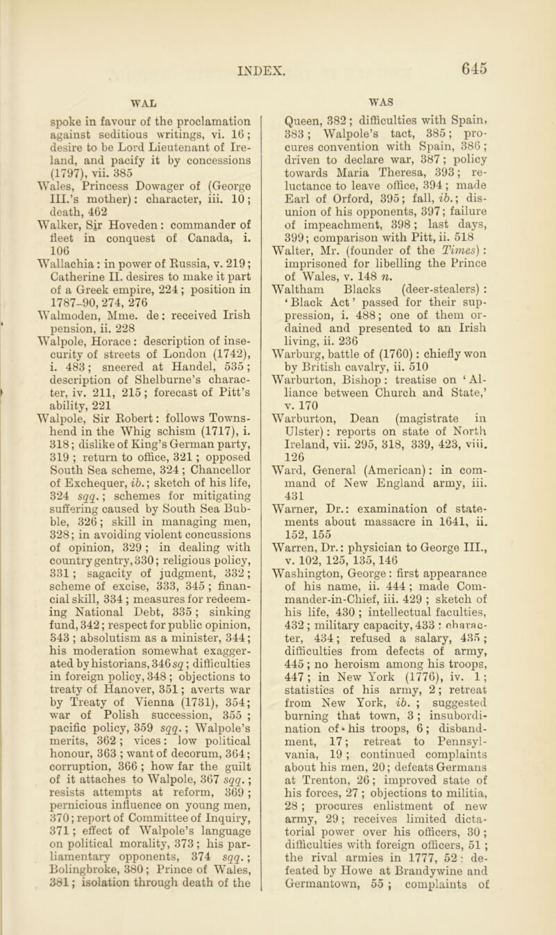 WAL spoke in favour of the proclamation against seditious writings, vi. 16; desire to be Lord Lieutenant of Ire- land, and pacify it by concessions (1797), vii. 385 Wales, Princess Dowager of (George III.’s mother): character, iii. 10; death, 462 Walker, Sir Hoveden: commander of fleet in conquest of Canada, i. 106 Wallachia: in power of Russia, v. 219; Catherine II. desires to make it part of a Greek empire, 224 ; position in 1787-90, 274, 276 Walmoden, Mme. de: received Irish pension, ii. 228 Walpole, Horace: description of inse- curity of streets of London (1742), i. 483; sneered at Handel, 535; description of Shelburne’s charac- ter, iv. 211, 215; forecast of Pitt’s ability, 221 Walpole, Sir Robert: follows Towns- hend in the Whig schism (1717), i. 318; dislike of King’s German party, 319 ; return to office, 321 ; opposed South Sea scheme, 324 ; Chancellor of Exchequer, ib.; sketch of his life, 324 sqq.; schemes for mitigating suffering caused by South Sea Bub- ble, 326; skill in managing men, 328; in avoiding violent concussions of opinion, 329; in dealing with country gentry, 330; religious policy, 331 ; sagacity of judgment, 332; scheme of excise, 333, 345 ; finan- cial skill, 334 ; measures for redeem- ing National Debt, 335; sinking fund, 342; respect for public opinion, 343 ; absolutism as a minister, 344; his moderation somewhat exagger- ated by historians, 346 sg; difficulties in foreign policy, 348 ; objections to treaty of Hanover, 351; averts war by Treaty of Vienna (1731), 354; war of Polish succession, 355 ; pacific policy, 359 sqq.; Walpole’s merits, 362 ; vices: low political honour, 363 ; want of decorum, 364; corruption, 366 ; how far the guilt of it attaches to Walpole, 367 sqq.; resists attempts at reform, 369; pernicious influence on young men, 370; report of Committee of Inquiry, 371; effect of Walpole’s language on political morality, 373 ; his par- liamentary opponents, 374 sqq.; Bolingbroke, 380; Prince of Wales, 381; isolation through death of the WAS Queen, 382 ; difficulties with Spain, 383; Walpole’s tact, 385; pro- cures convention with Spain, 386; driven to declare war, 387; policy towards Maria Theresa, 393; re- luctance to leave office, 394; made Earl of Orford, 395; fall, ib.; dis- union of his opponents, 397; failure of impeachment, 398; last days, 399; comparison with Pitt, ii. 518 Walter, Mr. (founder of the Times): imprisoned for libelling the Prince of Wales, v. 148 n. Waltham Blacks (deer-stealers) : ‘ Black Act ’ passed for their sup- pression, i. 488; one of them or- dained and presented to an Irish living, ii. 236 Warburg, battle of (1760): chiefly won by British cavalry, ii. 510 Warburton, Bishop: treatise on ‘Al- liance between Church and State,’ v. 170 Warburton, Dean (magistrate in Ulster): reports on state of North Ireland, vii. 295, 318, 339, 423, viii. 126 Ward, General (American): in com- mand of New England army, iii. 431 Warner, Dr.: examination of state- ments about massacre in 1641, ii. 152, 155 Warren, Dr.: physician to George III., v. 102, 125, 135,146 Washington, George: first appearance of his name, ii. 444 ; made Com- mander-in-Chief, iii. 429 ; sketch of his life, 430 ; intellectual faculties, 432 ; military capacity, 433 : charac- ter, 434; refused a salary, 435 ; difficulties from defects of army, 445 ; no heroism among his troops, 447 ; in New York (1776), iv. 1; statistics of his army, 2; retreat from New York, ib. ; suggested burning that town, 3; insubordi- nation of * his troops, 6 ; disband- ment, 17; retreat to Pennsyl- vania, 19; continued complaints about his men, 20; defeats Germans at Trenton, 26; improved state of his forces, 27 ; objections to militia, 28; procures enlistment of new army, 29; receives limited dicta- torial power over his officers, 30 ; difficulties with foreign officers, 51 ; the rival armies in 1777, 52: de- feated by Howe at Brandywine and Germantown, 55 ; complaints of