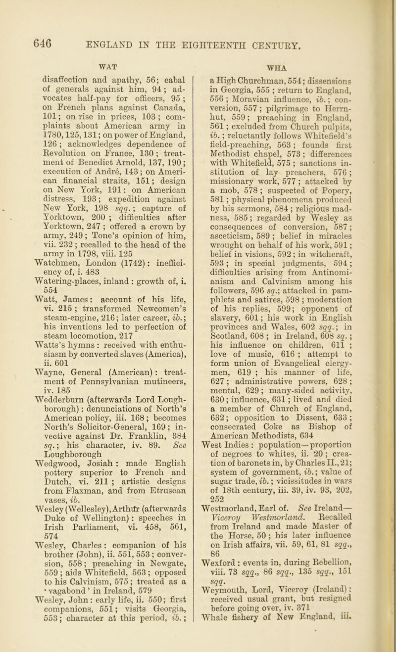 WAT disaffection and apathy, 56; cabal of generals against him, 94 ; ad- vocates half-pay for officers, 95; on French plans against Canada, 101; on rise in prices, 103 ; com- plaints about American army in 1780,125,131; on power of England, 126 ; acknowledges dependence of Revolution on France, 130 ; treat- ment of Benedict Arnold, 137, 190 ; execution of Andre, 143; on Ameri- can financial straits, 151; design on New York, 191: on American distress, 193; expedition against New York, 198 sqq.; capture of Yorktown, 200 ; difficulties after Yorktown, 247 ; offered a crown by army, 249 ; Tone’s opinion of him, vii. 232 ; recalled to the head of the army in 1798, viii. 125 Watchmen, London (1742): ineffici- ency of, i. 483 Watering-places, inland : growth of, i. 554 Watt, James: account of his life, vi. 215 ; transformed Newcomen’s steam-engine, 216; later career, ib.; his inventions led to perfection of steam locomotion, 217 Watts’s hymns : received with enthu- siasm by converted slaves (America), ii. 601 Wayne, General (American) : treat- ment of Pennsylvanian mutineers, iv. 185 Wedderburn (afterwards Lord Lough- borough) : denunciations of North’s American policy, iii. 168; becomes North’s Solicitor-General, 169; in- vective against Dr. Franklin, 384 sq.; his character, iv. 89. See Loughborough Wedgwood, Josiah : made English pottery superior to French and Dutch, vi. 211 ; artistic designs from Flaxman, and from Etruscan vases, ib. Wesley (Wellesley), Arthtfr (afterwards Duke of Wellington): speeches in Irish Parliament, vi. 458, 561, 574 Wesley, Charles: companion of his brother (John), ii. 551, 553; conver- sion, 558; preaching in Newgate, 559 ; aids Whitefield, 563 ; opposed to his Calvinism, 575 ; treated as a * vagabond ’ in Ireland, 579 Wesley, John: early life, ii. 550; first companions, 551; visits Georgia, 553; character at this period, ib.; WHA a High Churchman, 554; dissensions in Georgia, 555 ; return to England, 556 ; Moravian influence, ib.; con- version, 557 ; pilgrimage to Herrn- hut, 559; preaching in England, 561; excluded from Church pulpits, ib.; reluctantly follows Whitefield’s field-preaching, 563; founds first Methodist chapel, 573; differences with Whitefield, 575 ; sanctions in- stitution of lay preachers, 576; missionary work, 577 ; attacked by a mob, 578 ; suspected of Popery, 581 ; physical phenomena produced by his sermons, 584 ; religious mad- ness, 585; regarded by Wesley as consequences of conversion, 587; asceticism, 589 ; belief in miracles wrought on behalf of his work, 591; belief in visions, 592 ; in witchcraft, 593; in special judgments, 594; difficulties arising from Antinomi- anism and Calvinism among his followers, 596 sq.; attacked in pam- phlets and satires, 598 ; moderation of his replies, 599; opponent of slavery, 601; his work in English provinces and Wales, 602 sqq.; in Scotland, 608 ; in Ireland, 608 sq.; his influence on children, 611 ; love of music, 616 ; attempt to form union of Evangelical clergy- men, 619 ; his manner of life, 627 ; administrative powers, 628 ; mental, 629; many-sided activity, 630 ; influence, 631; lived and died a member of Church of England, 632; opposition to Dissent, 633 ; consecrated Coke as Bishop of American Methodists, 634 West Indies : population—proportion of negroes to whites, ii. 20 ; crea- tion of baronets in, by Charles II., 21; system of government, ib.; value of sugar trade, ib.; vicissitudes in wars of 18th century, iii. 39, iv. 93, 202, 252 Westmorland, Earl of. See Ireland— Viceroy Westmorland. Recalled from Ireland and made Master of the Horse, 50 ; his later influence on Irish affairs, vii. 59, 61, 81 sqq., 86 Wexford : events in, during Rebellion, viii. 73 sqq., 86 sqq., 135 sqq., 151 sqq. Weymouth, Lord, Viceroy (Ireland): received usual grant, but resigned before going over, iv. 371 Whale fishery of New England, iii.