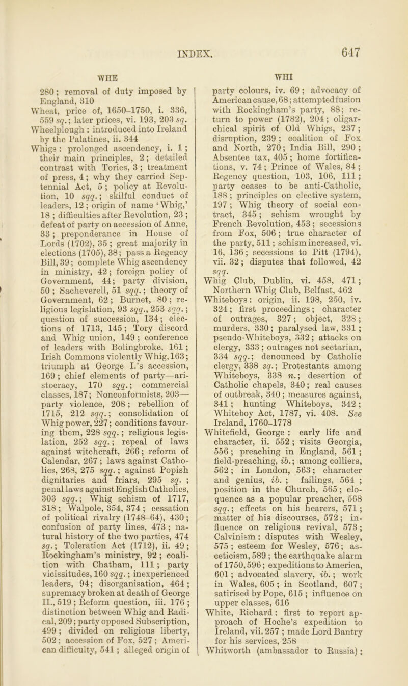 WHE 280; removal of duty imposed by England, 310 Wheat, price of, 1650-1750, i. 336, 559 sq.; later prices, vi. 193, 203 sq. Wheelplough : introduced into Ireland by the Palatines, ii. 344 Whigs : prolonged ascendency, i. 1 ; their main principles, 2; detailed contrast with Tories, 3 ; treatment of press, 4; why they carried Sep- tennial Act, 5 ; policy at Devolu- tion, 10 sqq.; skilful conduct of leaders, 12; origin of name ‘Whig,’ 18 ; difficulties after Revolution, 23 ; defeat of party on accession of Anne, 33; preponderance in House of Lords (1702), 35 ; great majority in elections (1705), 38; pass a Regency Bill, 39; complete Whig ascendency in ministry, 42; foreign policy of Government, 44; party division, 50 ; Sacheverell, 51 sqq.; theory of Government, 62 ; Burnet, 80 ; re- ligious legislation, 93 sqq., 253 sqq.; question of succession, 134; elec- tions of 1713, 145; Tory discord and Whig union, 149 ; conference of leaders with Bolingbroke, 161; Irish Commons violently Whig, 163; triumph at George I.’s accession, 169 ; chief elements of party—ari- stocracy, 170 sqq.; commercial classes, 187; Nonconfonnists, 203— party violence, 208; rebellion of 1715, 212 sqq.; consolidation of Whig power, 227; conditions favour- ing them, 228 sqq.; religious legis- lation, 252 sqq.; repeal of laws against witchcraft, 266; reform of Calendar, 267 ; laws against Catho- lics, 268, 275 sqq.; against Popish dignitaries and friars, 295 sq. ; penal laws against English Catholics, 303 sqq.; Whig schism of 1717, 318 ; Walpole, 354, 374 ; cessation of political rivalry (1748-64), 430; confusion of party lines, 473 ; na- tural history of the two parties, 474 sq.; Toleration Act (1712), ii. 49; Rockingham’s ministry, 92 ; coali- tion with Chatham, 111 ; party vicissitudes, 160 sqq.; inexperienced leaders, 94; disorganisation, 464; supremacy broken at death of George II., 519 ; Reform question, iii. 176 ; distinction between Whig and Radi- cal, 209; party opposed Subscription, 499; divided on religious liberty, 502 ; accession of Fox, 527 ; Ameri- can difficulty, 541 ; alleged origin of Will party colours, iv. 69; advocacy of American cause, 68; attemptedfusion with Rockingham’s party, 88; re- turn to power (1782), 204 ; oligar- chical spirit of Old Whigs, 237; disruption, 239 ; coalition of Fox and North, 270; India Bill, 290 ; Absentee tax, 405 ; home fortifica- tions, v. 74 ; Prince of Wales, 84 ; Regency question, 103, 106, 111; party ceases to be anti-Catholic, 188 ; principles on elective system, 197 ; Whig theory of social con- tract, 345; schism wrought by French Revolution, 453; secessions from Fox, 506 ; true character of the party, 511; schism increased, vi. 16, 136; secessions to Pitt (1794), vii. 32; disputes that followed, 42 sqq. Whig Club, Dublin, vi. 458, 471 ; Northern Whig Club, Belfast, 462 Whiteboys: origin, ii. 198, 250, iv. 324; first proceedings; character of outrages, 327; object, 328; murders, 330; paralysed law, 331 ; pseudo-Wliiteboys, 332; attacks on clergy, 333 ; outrages not sectarian, 334 sqq.; denounced by Catholic clergy, 338 sq.; Protestants among Whiteboys, 338 n.; desertion of Catholic chapels, 340; real causes of outbreak, 340 ; measures against, 341 ; hunting Whiteboys, 342; Whiteboy Act, 1787, vi. 408. See Ireland, 1760-1778 Whitefield, George : early life and character, ii. 552; visits Georgia, 556 ; preaching in England, 561; field-preaching, ib.; among colliers, 562; in London, 563; character and genius, ib. ; failings, 564 ; position in the Church, 565; elo- quence as a popular preacher, 568 sqq.; effects on his hearers, 571 ; matter of his discourses, 572; in- fluence on religious revival, 573; Calvinism: disputes with Wesley, 575; esteem for Wesley, 576; as- ceticism, 589 ; the earthquake alarm of 1750,596; expeditions to America, 601; advocated slavery, ib.; work in Wales, 605 ; in Scotland, 607 ; satirised by Pope, 615 ; influence on upper classes, 616 White, Richard: first to report ap- proach of Hoche’s expedition to Ireland, vii. 257 ; made Lord Bantry for his services, 258 Whitworth (ambassador to Russia);