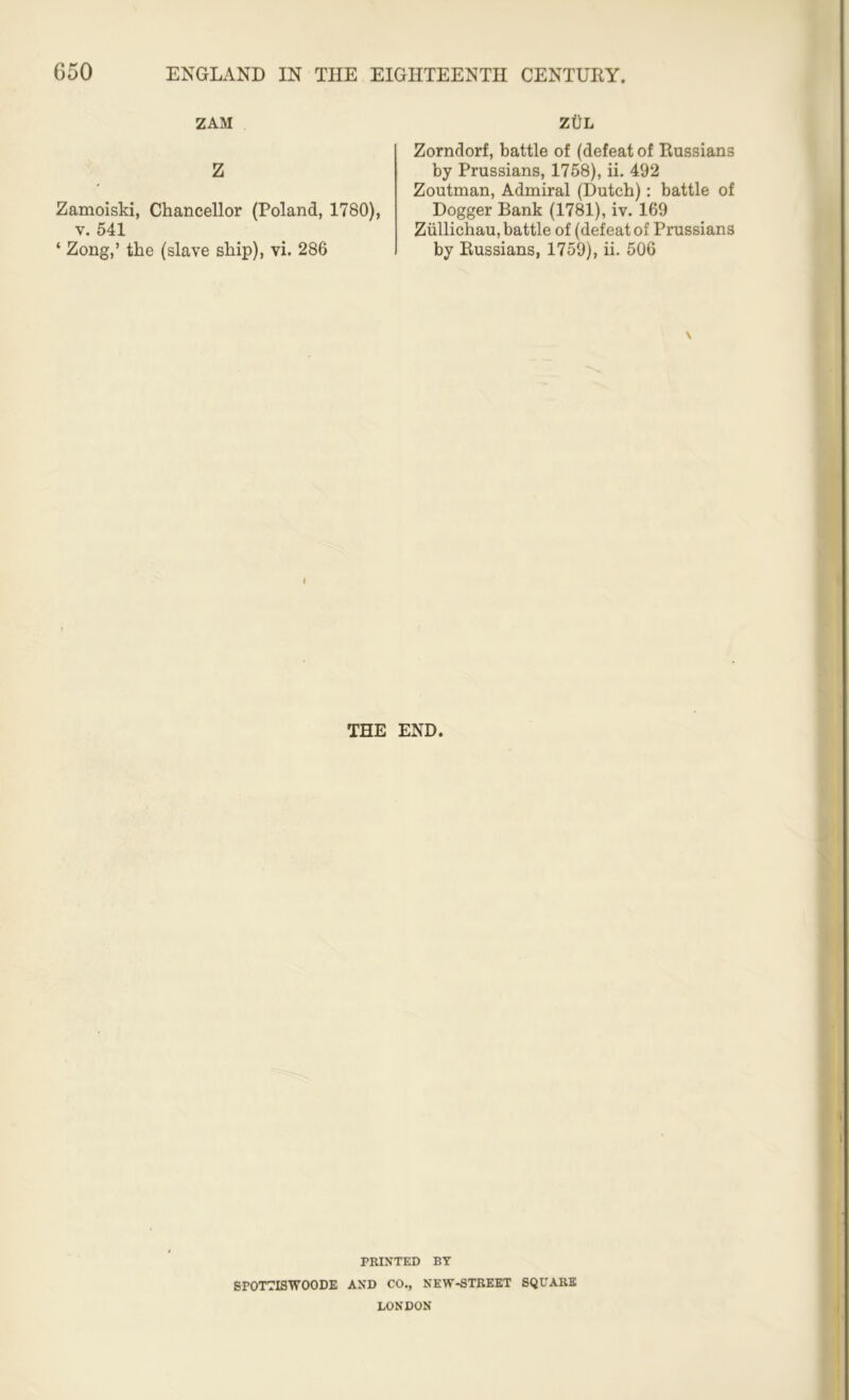 ZAM z Zamoiski, Chancellor (Poland, 1780), v. 541 ‘ Zong,’ the (slave ship), vi. 286 ZtlL Zorndorf, battle of (defeat of Russians by Prussians, 1758), ii. 492 Zoutman, Admiral (Dutch): battle of Dogger Bank (1781), iv. 169 Zullichau, battle of (defeat of Prussians by Russians, 1759), ii. 506 \ THE END. PRINTED BY SPOTTISWOODE AND CO., NEW-STREET SQUARE LONDON