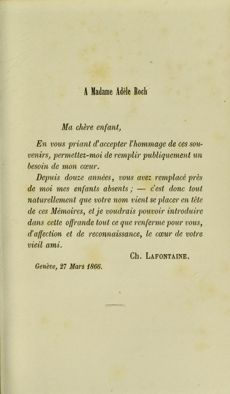 A Madame Adèle Rocb Ma chère enfant. En vous priant d'accepter l’hommage de ces sou- venirs, permettez-moi de remplir publiquement un besoin de mon cœur. Depuis douze années, vous avez remplacé près de moi mes enfants absents ; — c’est donc tout naturellement que votre nom vient se placer en tête de ces Mémoires, et je voudrais pouvoir introduire dans cette offrande tout ce que renferme pour vous, d’affection et de reconnaissance, le cœur de votre vieil ami. Ch. Lafontaine, Genève, îl Mars i866.