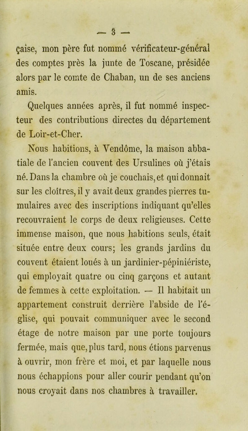 ^ 8 çaîse, mon père fut nommé vérificateur-général des comptes près la junte de Toscane, présidée alors par le comte de Chaban, un de ses anciens amis. Quelques années après, il fut nommé inspec- teur des contributions directes du département de Loir-et-Cber. Nous habitions, à Vendôme, la maison abba- tiale de l’ancien couvent des Ursulines où j’étais né. Dans la cbambre où je coucbais,et qui donnait sur les cloîtres, il y avait deux grandes pierres tu- mulaires avec des inscriptions indiquant qu’elles recouvraient le corps de deux religieuses. Cette immense maison, que nous habitions seuls, était située entre deux cours; les grands jardins du couvent étaient loués à un jardinier-pépiniériste, qui employait quatre ou cinq garçons et autant de femmes à cette exploitation. — Il habitait un appartement construit derrière l’abside de l’é- glise, qui pouvait communiquer avec le second étage de notre maison par une porte toujours fermée, mais que, plus tard, nous étions parvenus à ouvrir, mon frère et moi, et par laquelle nous nous échappions pour aller courir pendant qu’on nous croyait dans nos chambres à travailler.