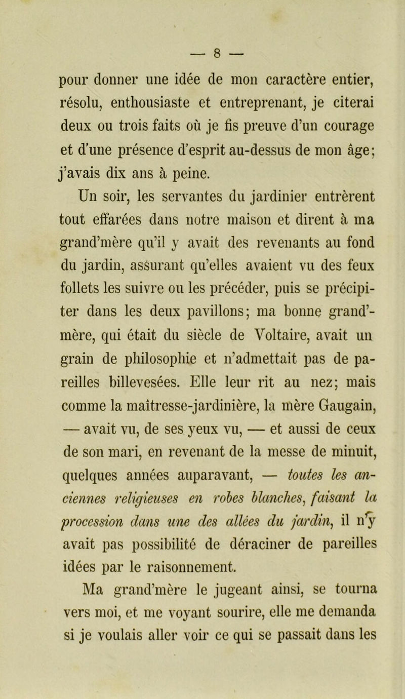 pour donner une idée de mon caractère entier, résolu, enthousiaste et entreprenant, je citerai deux ou trois faits où je fis preuve d’un courage et d’une présence d’esprit au-dessus de mon âge; j’avais dix ans à peine. Un soir, les servantes du jardinier entrèrent tout effarées dans notre maison et dirent à ma grand’mère qu’il y avait des revenants au fond du jardin, assurant qu’elles avaient vu des feux follets les suivre ou les précéder, puis se précipi- ter dans les deux pavillons; ma bonne grand’- mère, qui était du siècle de Voltaire, avait un grain de philosophie et n’admettait pas de pa- reilles billevesées. Elle leur rit au nez; mais comme la maîtresse-jardinière, la mère Gaugain, — avait vu, de ses yeux vu, — et aussi de ceux de son mari, en revenant de la messe de minuit, quelques années auparavant, — toutes les an- ciennes religieuses en rohes blanches^ faisant la procession dans une des allées du jardin^ il n^^ avait pas possibilité de déraciner de pareilles idées par le raisonnement. Ma grand’mère le jugeant ainsi, se tourna vers moi, et me voyant sourire, elle me demanda si je voulais aller voir ce qui se passait dans les