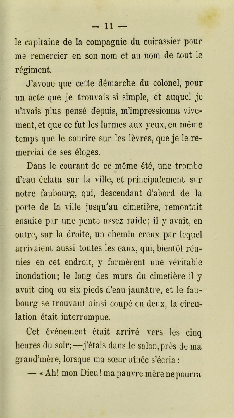 le capitaine de la compagnie du cuirassier pour me remercier en son nom et au nom de tout le régiment. J’avoue que cette démarche du colonel, pour un acte que je trouvais si simple, et auquel je n’avais plus pensé depuis, m’impressionna vive- ment, et que ce fut les larmes aux yeux, en même temps que le sourire sur les lèvres, que je le re- merciai de ses éloges. Dans le courant de ce même été, une tromte d’eau éclata sur la ville, et principalement sur notre faubourg, qui, descendant d’abord de la porte de la ville jusqu'au cimetière, remontait ensuite p ;r une pente assez raide; il y avait, en outre, sur la droite, un chemin creux par lequel arrivaient aussi toutes les eaux, qui, bientôt réu- nies en cet endroit, y formèient une véritable inondation; le long des murs du cimetière il y avait cinq ou six pieds d’eau jaunâti e, et le fau- bourg se trouvant ainsi coupé en deux, la circu- lation était interrompue. Cet événement était arrivé vers les cinq heures du soir;—j’étais dans le salon,près de ma grand’mère, lorsque ma sœur aînée s’écria : — « Ah! mon Dieu ! ma pauvre mère ne pourra