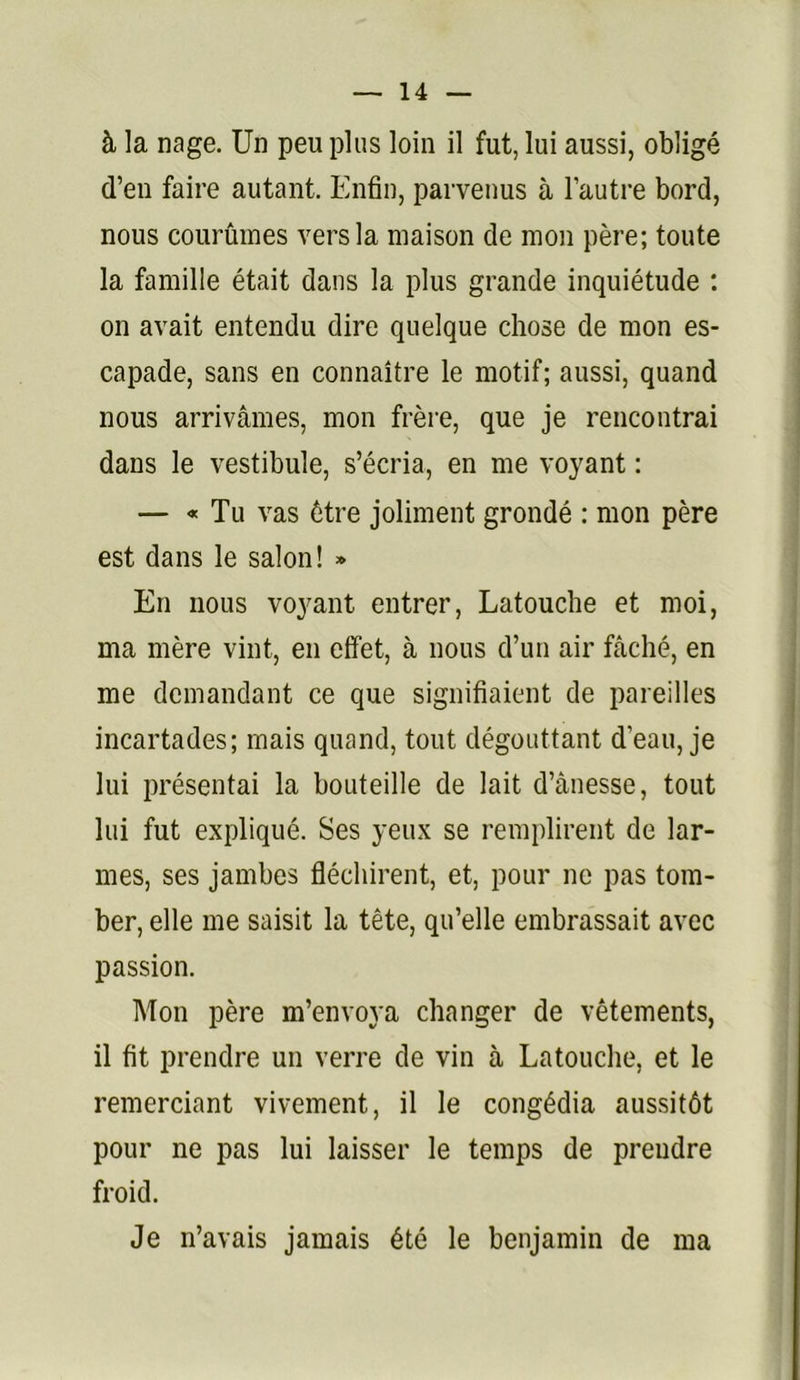 à la nage. Un peu plus loin il fut, lui aussi, obligé d’en faire autant. Enfin, parvenus à l’autre bord, nous courûmes vers la maison de mon père; toute la famille était dans la plus grande inquiétude : on avait entendu dire quelque chose de mon es- capade, sans en connaître le motif; aussi, quand nous arrivâmes, mon frère, que je rencontrai dans le vestibule, s’écria, en me voyant : — « Tu vas être joliment grondé : mon père est dans le salon! » En nous voyant entrer, Latouclie et moi, ma mère vint, en effet, à nous d’un air fâché, en me demandant ce que signifiaient de pareilles incartades; mais quand, tout dégouttant d’eau, je lui présentai la bouteille de lait d’ânesse, tout lui fut expliqué. Ses yeux se remplirent de lar- mes, ses jambes fléchirent, et, pour ne pas tom- ber, elle me saisit la tête, qu’elle embrassait avec passion. Mon père m’envoya changer de vêtements, il fit prendre un verre de vin à Latouclie, et le remerciant vivement, il le congédia aussitôt pour ne pas lui laisser le temps de prendre froid. Je n’avais jamais été le benjamin de ma